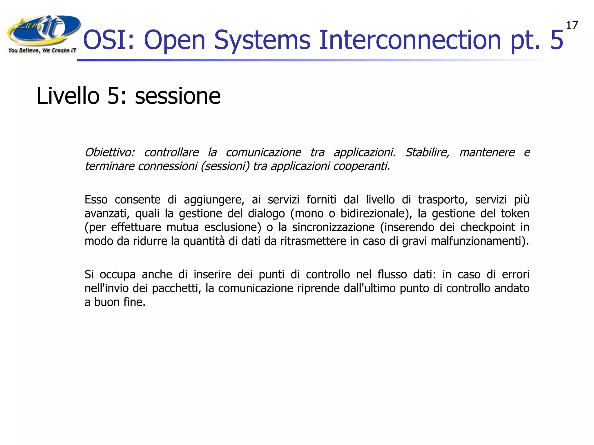 OSI: Open Systems Interconnection pt. 5 Livello 5: sessione Obiettivo: controllare la comunicazione tra applicazioni. Stabilire, mantenere e terminare connessioni (sessioni) tra applicazioni cooperanti. Esso consente di aggiungere, ai servizi forniti dal livello di trasporto, servizi più avanzati, quali la gestione del dialogo (mono o bidirezionale), la gestione del token (per effettuare mutua esclusione) o la sincronizzazione (inserendo dei checkpoint in modo da ridurre la quantità di dati da ritrasmettere in caso di gravi malfunzionamenti). Si occupa anche di inserire dei punti di controllo nel flusso dati: in caso di errori nell'invio dei pacchetti, la comunicazione riprende dall'ultimo punto di controllo andato a buon fine. 