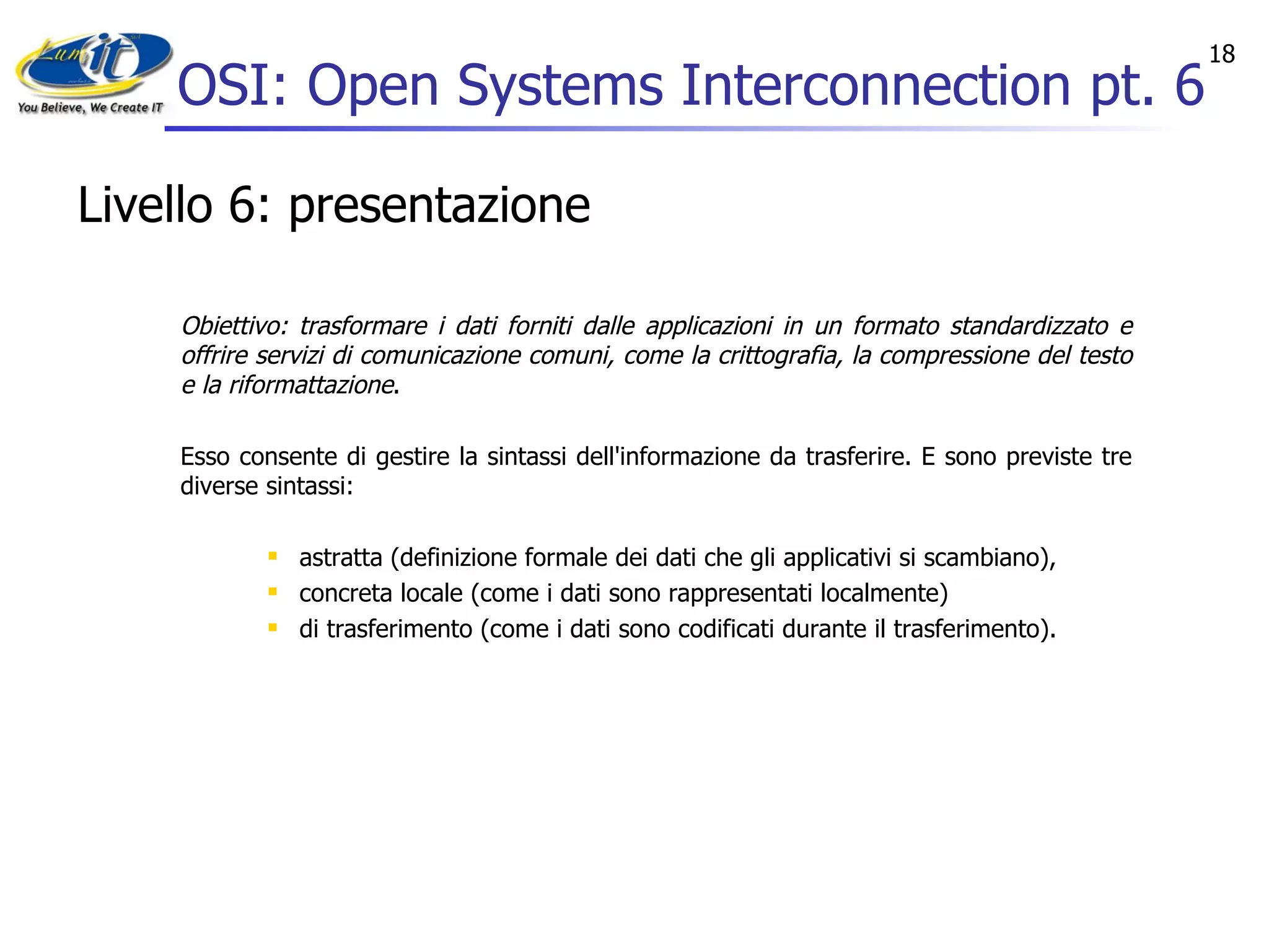 OSI: Open Systems Interconnection pt. 6 Livello 6: presentazione Obiettivo: trasformare i dati forniti dalle applicazioni in un formato standardizzato e offrire servizi di comunicazione comuni, come la crittografia, la compressione del testo e la riformattazione . Esso consente di gestire la sintassi dell'informazione da trasferire. E sono previste tre diverse sintassi:  astratta (definizione formale dei dati che gli applicativi si scambiano),  concreta locale (come i dati sono rappresentati localmente)  di trasferimento (come i dati sono codificati durante il trasferimento).  
