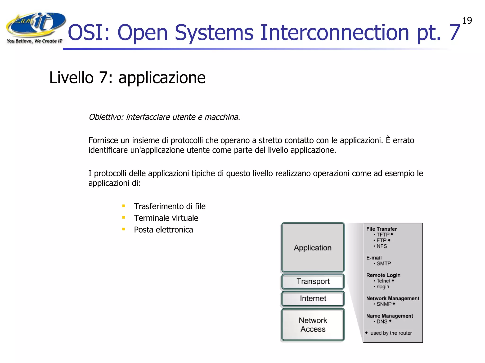 OSI: Open Systems Interconnection pt. 7 Livello 7: applicazione Obiettivo: interfacciare utente e macchina. Fornisce un insieme di protocolli che operano a stretto contatto con le applicazioni. È errato identificare un'applicazione utente come parte del livello applicazione. I protocolli delle applicazioni tipiche di questo livello realizzano operazioni come ad esempio le applicazioni di: Trasferimento di file Terminale virtuale Posta elettronica  