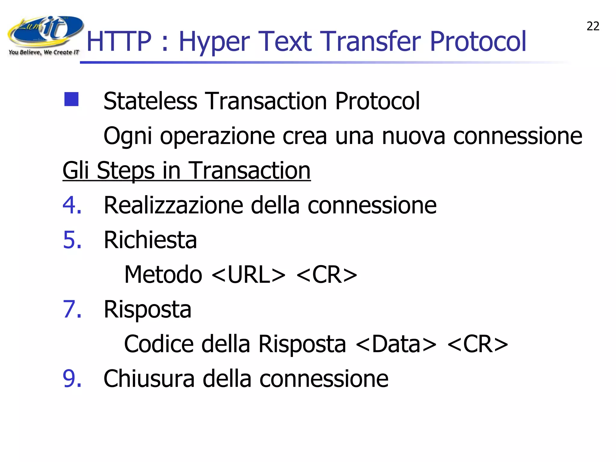 HTTP : Hyper Text Transfer Protocol Stateless Transaction Protocol Ogni operazione crea una nuova connessione   Gli Steps in Transaction Realizzazione della connessione Richiesta  Metodo <URL> <CR> Risposta Codice della Risposta <Data> <CR> Chiusura della connessione 