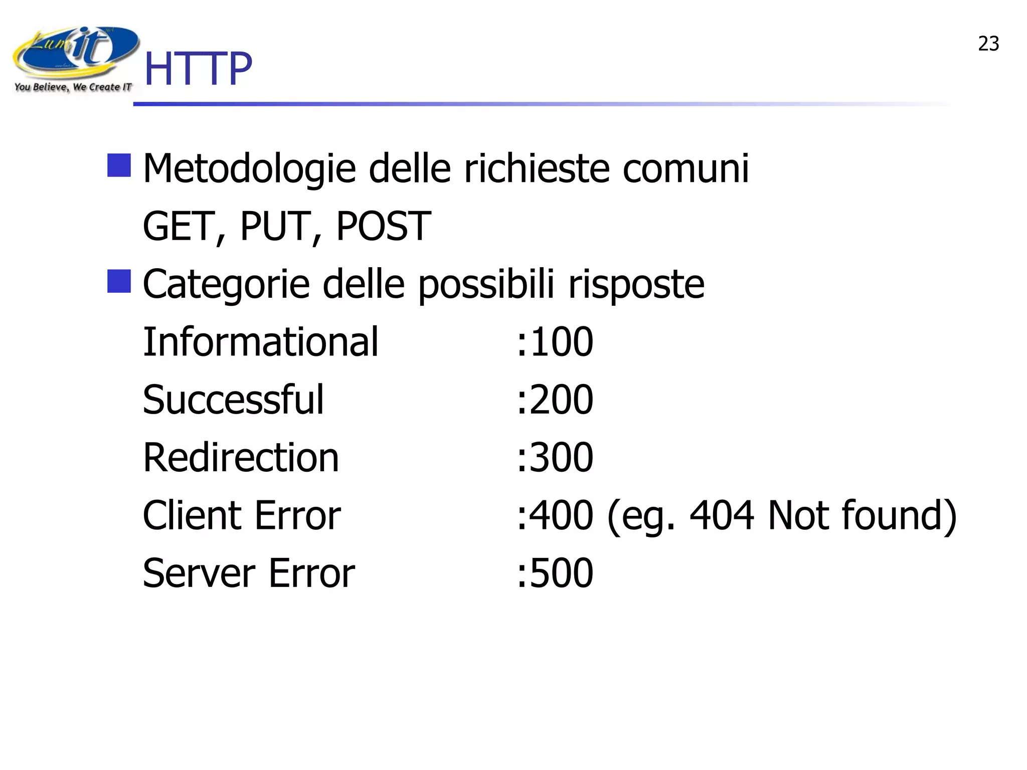 HTTP Metodologie delle richieste comuni GET, PUT, POST Categorie delle possibili risposte Informational :100 Successful :200 Redirection :300 Client Error :400 (eg. 404 Not found) Server Error :500 