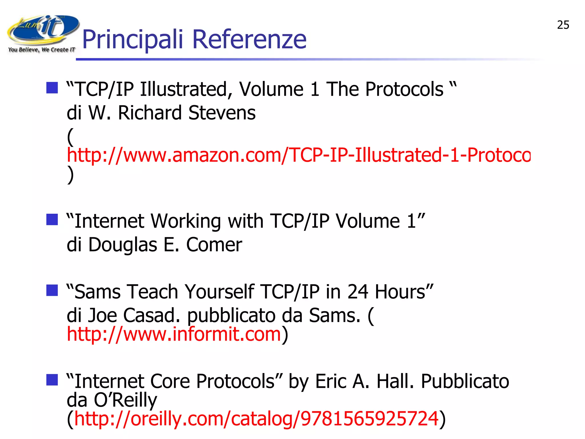 Principali Referenze “ TCP/IP Illustrated, Volume 1 The Protocols “ di W. Richard Stevens  ( http://www.amazon.com/TCP-IP-Illustrated-1-Protocols/dp/0201633469 ) “ Internet Working with TCP/IP Volume 1”  di Douglas E. Comer “ Sams Teach Yourself TCP/IP in 24 Hours” di Joe Casad. pubblicato da Sams. ( http://www.informit.com ) “ Internet Core Protocols” by Eric A. Hall. Pubblicato da O’Reilly ( http://oreilly.com/catalog/9781565925724 ) 