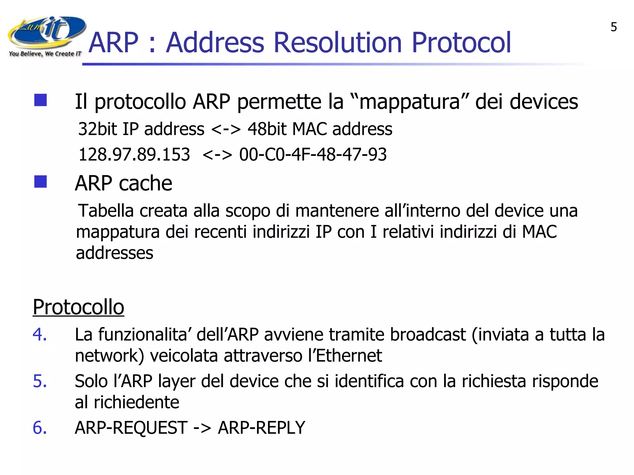 ARP : Address Resolution Protocol Il protocollo ARP permette la “mappatura” dei devices 32bit IP address <-> 48bit MAC address 128.97.89.153  <-> 00-C0-4F-48-47-93 ARP cache  Tabella creata alla scopo di mantenere all’interno del device una mappatura dei recenti indirizzi IP con I relativi indirizzi di MAC addresses Protocollo La funzionalita’ dell’ARP avviene tramite broadcast (inviata a tutta la network) veicolata attraverso l’Ethernet  Solo l’ARP layer del device che si identifica con la richiesta risponde al richiedente ARP-REQUEST -> ARP-REPLY  