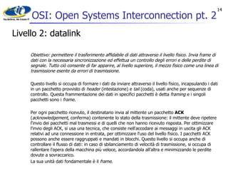 OSI: Open Systems Interconnection pt. 2 Livello 2: datalink Obiettivo: permettere il trasferimento affidabile di dati attraverso il livello fisico. Invia frame di dati con la necessaria sincronizzazione ed effettua un controllo degli errori e delle perdite di segnale. Tutto ciò consente di far apparire, al livello superiore, il mezzo fisico come una linea di trasmissione esente da errori di trasmissione. Questo livello si occupa di formare i dati da inviare attraverso il livello fisico, incapsulando i dati in un pacchetto provvisto di  header  (intestazione) e  tail  (coda), usati anche per sequenze di controllo. Questa frammentazione dei dati in specifici pacchetti è detta  framing  e i singoli pacchetti sono i  frame . Per ogni pacchetto ricevuto, il destinatario invia al mittente un pacchetto  ACK  ( acknowledgement , conferma) contenente lo stato della trasmissione: il mittente deve ripetere l'invio dei pacchetti mal trasmessi e di quelli che non hanno ricevuto risposta. Per ottimizzare l'invio degli ACK, si usa una tecnica, che consiste nell'accodare ai messaggi in uscita gli ACK relativi ad una connessione in entrata, per ottimizzare l'uso del livello fisico. I pacchetti ACK possono anche essere raggruppati e mandati in blocchi. Questo livello si occupa anche di controllare il flusso di dati: in caso di sbilanciamento di velocità di trasmissione, si occupa di rallentare l'opera della macchina più veloce, accordandola all'altra e minimizzando le perdite dovute a sovraccarico. La sua unità dati fondamentale è il  frame . 