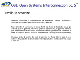 OSI: Open Systems Interconnection pt. 5 Livello 5: sessione Obiettivo: controllare la comunicazione tra applicazioni. Stabilire, mantenere e terminare connessioni (sessioni) tra applicazioni cooperanti. Esso consente di aggiungere, ai servizi forniti dal livello di trasporto, servizi più avanzati, quali la gestione del dialogo (mono o bidirezionale), la gestione del token (per effettuare mutua esclusione) o la sincronizzazione (inserendo dei checkpoint in modo da ridurre la quantità di dati da ritrasmettere in caso di gravi malfunzionamenti). Si occupa anche di inserire dei punti di controllo nel flusso dati: in caso di errori nell'invio dei pacchetti, la comunicazione riprende dall'ultimo punto di controllo andato a buon fine. 