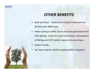 OTHER BENEFITS
• Back Up Power - Reduction in Capital investment on
   DG Sets and O&M Costs

• Power Saving on HVAC due to less heat generation from
   LED Lighting . Lesser AC Load means lower consumption
   of Refrigerant (CFC) which impacts the ozone layer.

• Carbon Credits

• No Toxic material. RoHS compliant.WEEE Compliant.
 