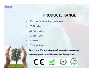 PRODUCTS RANGE
• LED tubes ( Various Sizes/ Wattage)

• LED PL Lights

• LED Panel Lights

• LED Spot Lights

• LED Bulbs

• LED Down Lights

   Two Years Warranty is provided on all products and
   defective products will be replaced free of cost
 