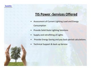 TIS Power -Services Offered
• Assessment of Current Lighting Load and Energy
    Consumption

• Provide Solid State Lighting Solutions

• Supply and retrofitting of Lights

•   Provide Energy Saving and pay back period calculations

• Technical Support & back up Service
 
