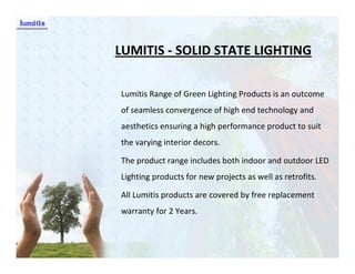LUMITIS - SOLID STATE LIGHTING

Lumitis Range of Green Lighting Products is an outcome
of seamless convergence of high end technology and
aesthetics ensuring a high performance product to suit
the varying interior decors.

The product range includes both indoor and outdoor LED
Lighting products for new projects as well as retrofits.

All Lumitis products are covered by free replacement
warranty for 2 Years.
 