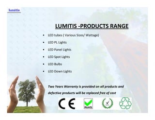 LUMITIS -PRODUCTS RANGE
•   LED tubes ( Various Sizes/ Wattage)

•   LED PL Lights

•   LED Panel Lights

•   LED Spot Lights

•   LED Bulbs

•   LED Down Lights



    Two Years Warranty is provided on all products and
    defective products will be replaced free of cost
 