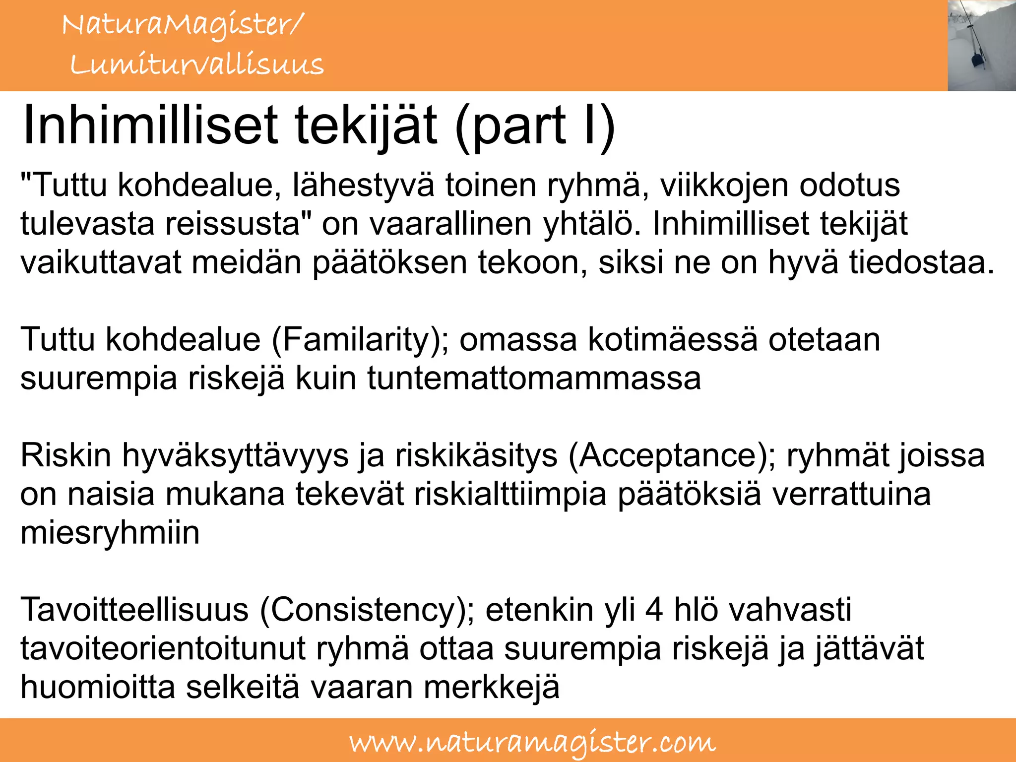 NaturaMagister/
  Lumiturvallisuus

Inhimilliset tekijät (part I)
"Tuttu kohdealue, lähestyvä toinen ryhmä, viikkojen odotus
tulevasta reissusta" on vaarallinen yhtälö. Inhimilliset tekijät
vaikuttavat meidän päätöksen tekoon, siksi ne on hyvä tiedostaa.

Tuttu kohdealue (Familarity); omassa kotimäessä otetaan
suurempia riskejä kuin tuntemattomammassa

Riskin hyväksyttävyys ja riskikäsitys (Acceptance); ryhmät joissa
on naisia mukana tekevät riskialttiimpia päätöksiä verrattuina
miesryhmiin

Tavoitteellisuus (Consistency); etenkin yli 4 hlö vahvasti
tavoiteorientoitunut ryhmä ottaa suurempia riskejä ja jättävät
huomioitta selkeitä vaaran merkkejä
                      www.naturamagister.com
 
