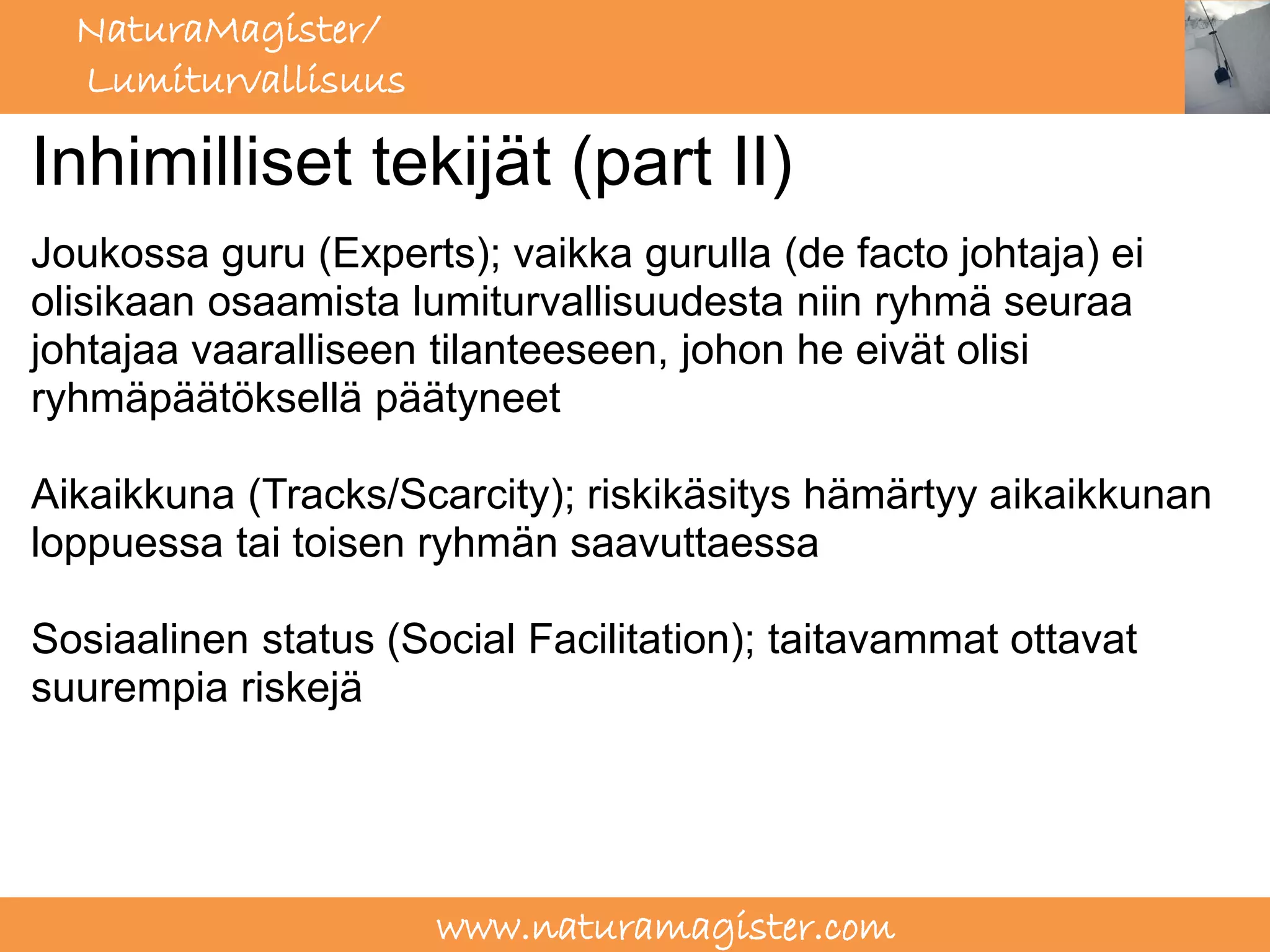 NaturaMagister/
  Lumiturvallisuus

Inhimilliset tekijät (part II)
Joukossa guru (Experts); vaikka gurulla (de facto johtaja) ei
olisikaan osaamista lumiturvallisuudesta niin ryhmä seuraa
johtajaa vaaralliseen tilanteeseen, johon he eivät olisi
ryhmäpäätöksellä päätyneet

Aikaikkuna (Tracks/Scarcity); riskikäsitys hämärtyy aikaikkunan
loppuessa tai toisen ryhmän saavuttaessa

Sosiaalinen status (Social Facilitation); taitavammat ottavat
suurempia riskejä




                      www.naturamagister.com
 