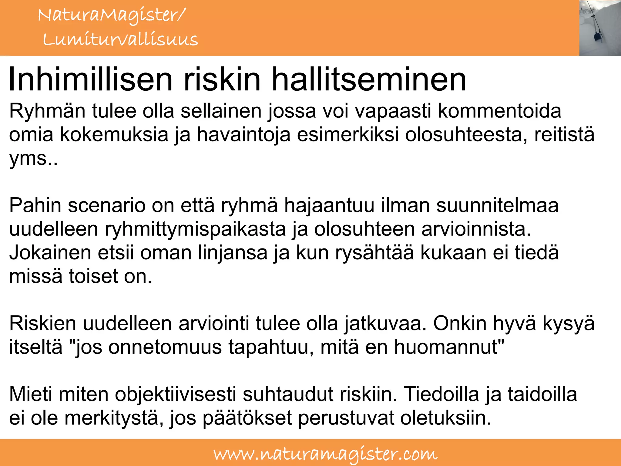 NaturaMagister/
   Lumiturvallisuus

Inhimillisen riskin hallitseminen
Ryhmän tulee olla sellainen jossa voi vapaasti kommentoida
omia kokemuksia ja havaintoja esimerkiksi olosuhteesta, reitistä
yms..

Pahin scenario on että ryhmä hajaantuu ilman suunnitelmaa
uudelleen ryhmittymispaikasta ja olosuhteen arvioinnista.
Jokainen etsii oman linjansa ja kun rysähtää kukaan ei tiedä
missä toiset on.

Riskien uudelleen arviointi tulee olla jatkuvaa. Onkin hyvä kysyä
itseltä "jos onnetomuus tapahtuu, mitä en huomannut"

Mieti miten objektiivisesti suhtaudut riskiin. Tiedoilla ja taidoilla
ei ole merkitystä, jos päätökset perustuvat oletuksiin.
                        www.naturamagister.com
 
