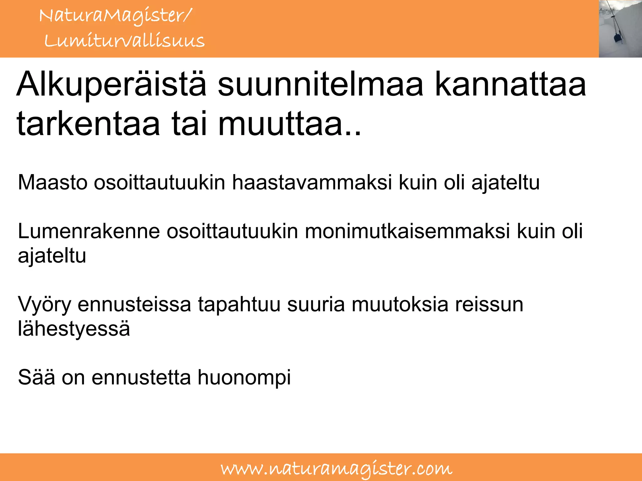 NaturaMagister/
  Lumiturvallisuus

Alkuperäistä suunnitelmaa kannattaa
tarkentaa tai muuttaa..
Maasto osoittautuukin haastavammaksi kuin oli ajateltu

Lumenrakenne osoittautuukin monimutkaisemmaksi kuin oli
ajateltu

Vyöry ennusteissa tapahtuu suuria muutoksia reissun
lähestyessä

Sää on ennustetta huonompi



                     www.naturamagister.com
 