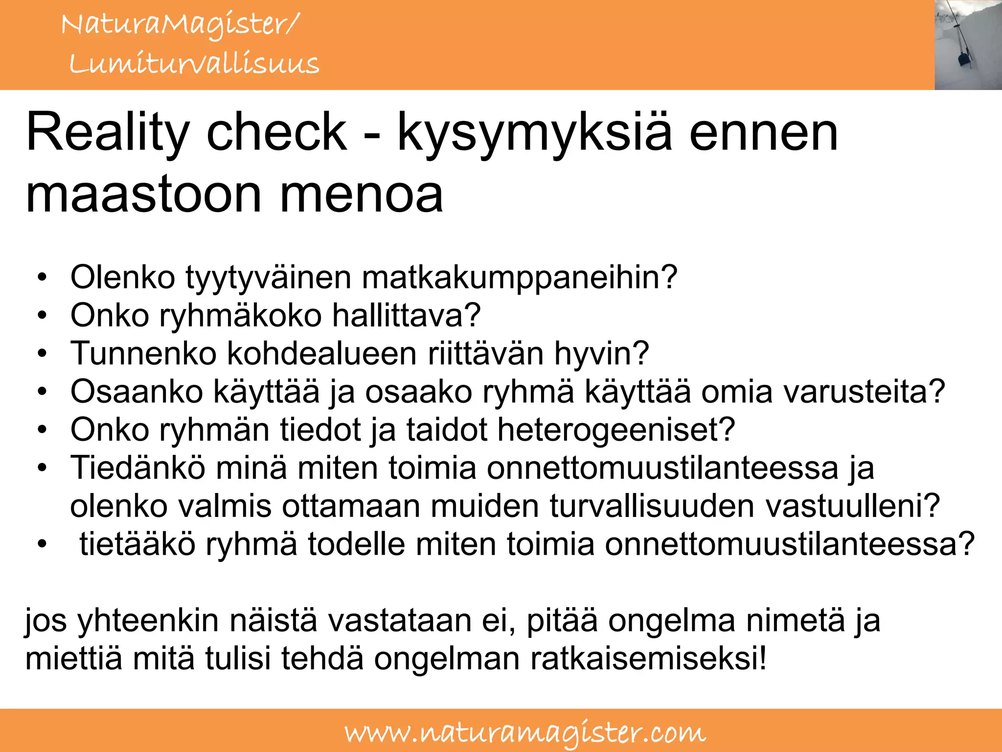 NaturaMagister/
    Lumiturvallisuus

Reality check - kysymyksiä ennen
maastoon menoa
• Olenko tyytyväinen matkakumppaneihin?
• Onko ryhmäkoko hallittava?
• Tunnenko kohdealueen riittävän hyvin?
• Osaanko käyttää ja osaako ryhmä käyttää omia varusteita?
• Onko ryhmän tiedot ja taidot heterogeeniset?
• Tiedänkö minä miten toimia onnettomuustilanteessa ja
  olenko valmis ottamaan muiden turvallisuuden vastuulleni?
• tietääkö ryhmä todelle miten toimia onnettomuustilanteessa?

jos yhteenkin näistä vastataan ei, pitää ongelma nimetä ja
miettiä mitä tulisi tehdä ongelman ratkaisemiseksi!

                       www.naturamagister.com
 