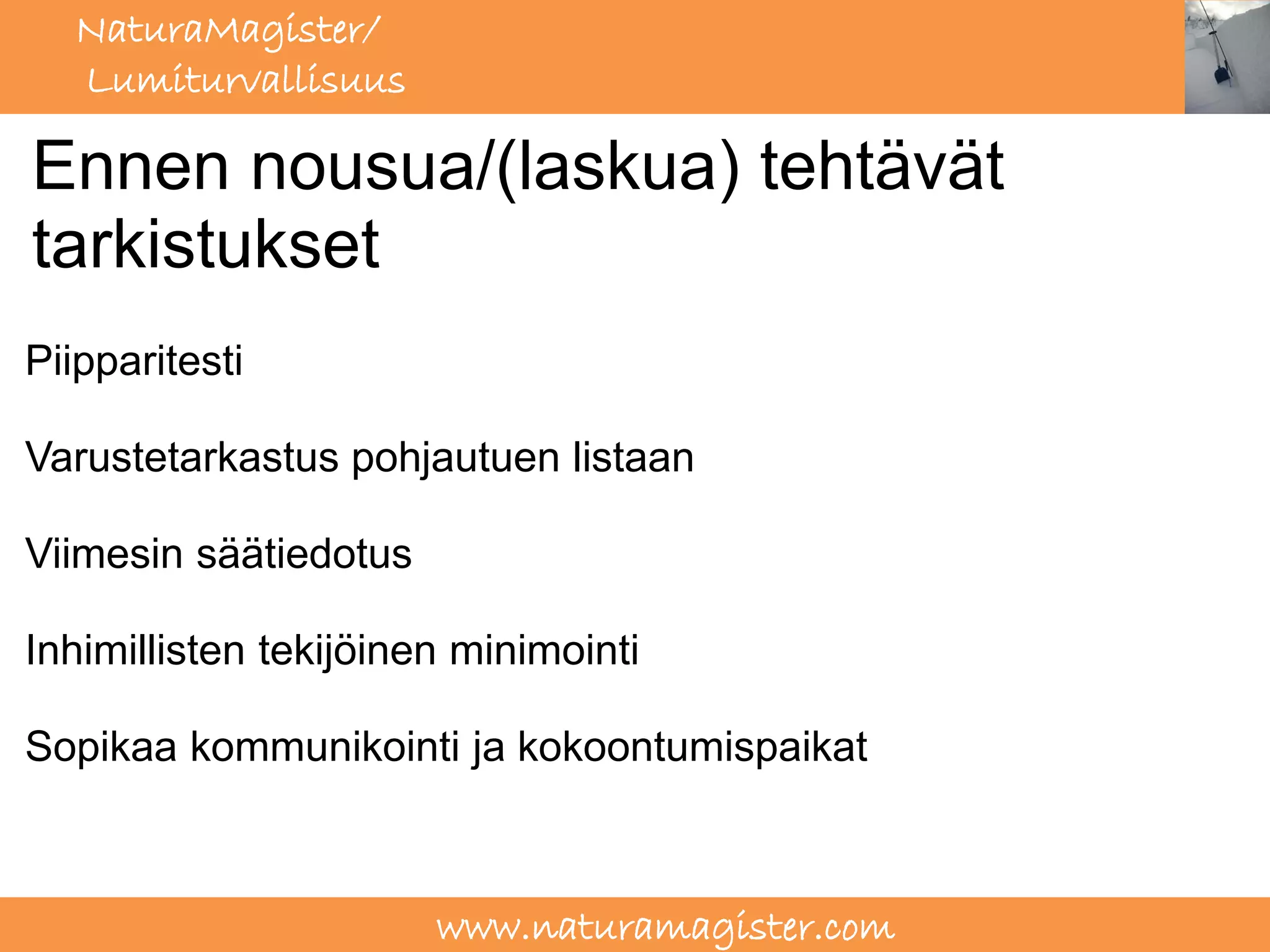 NaturaMagister/
  Lumiturvallisuus

Ennen nousua/(laskua) tehtävät
tarkistukset
Piipparitesti

Varustetarkastus pohjautuen listaan

Viimesin säätiedotus

Inhimillisten tekijöinen minimointi

Sopikaa kommunikointi ja kokoontumispaikat



                       www.naturamagister.com
 