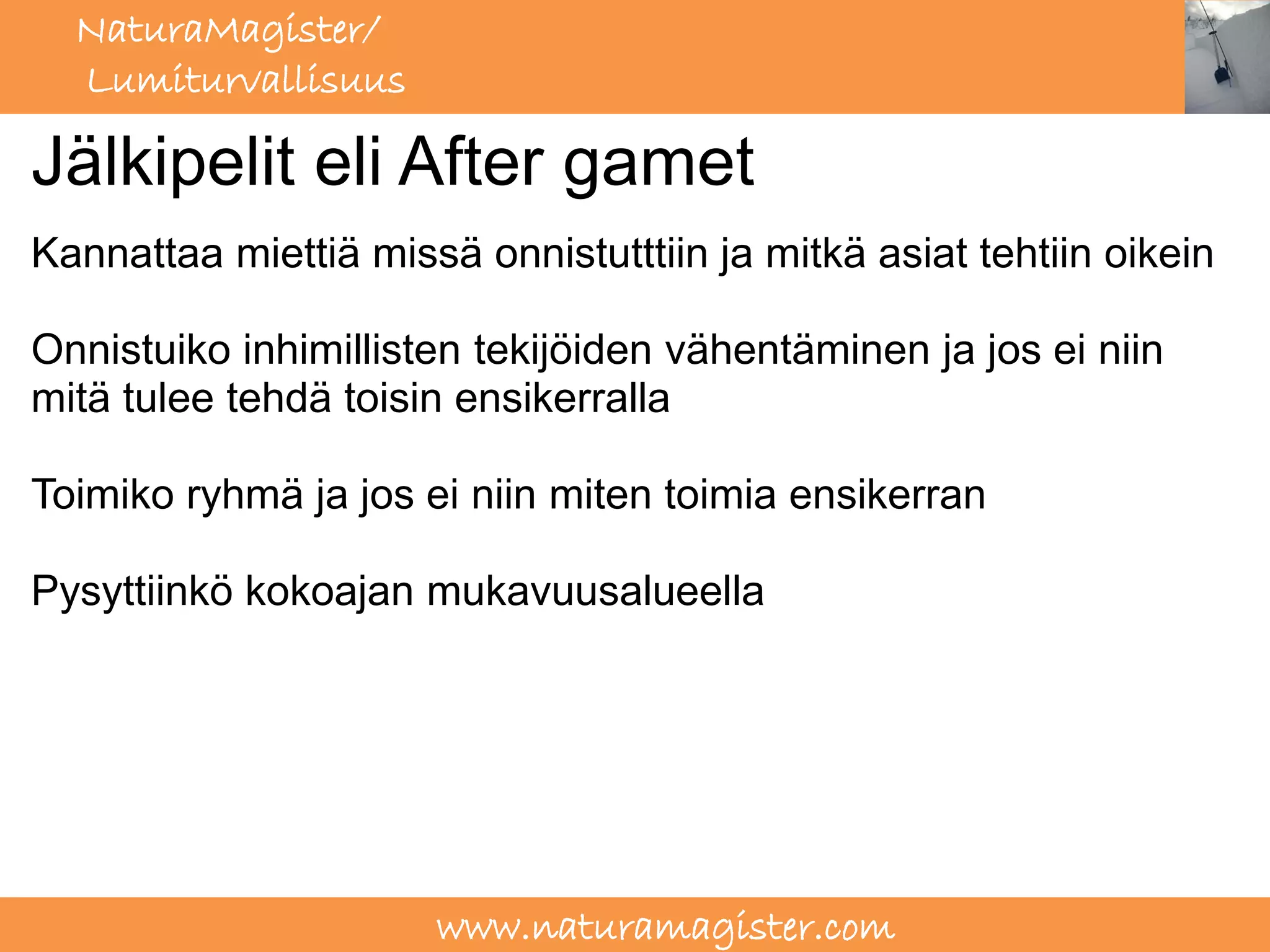 NaturaMagister/
  Lumiturvallisuus

Jälkipelit eli After gamet
Kannattaa miettiä missä onnistutttiin ja mitkä asiat tehtiin oikein

Onnistuiko inhimillisten tekijöiden vähentäminen ja jos ei niin
mitä tulee tehdä toisin ensikerralla

Toimiko ryhmä ja jos ei niin miten toimia ensikerran

Pysyttiinkö kokoajan mukavuusalueella




                      www.naturamagister.com
 