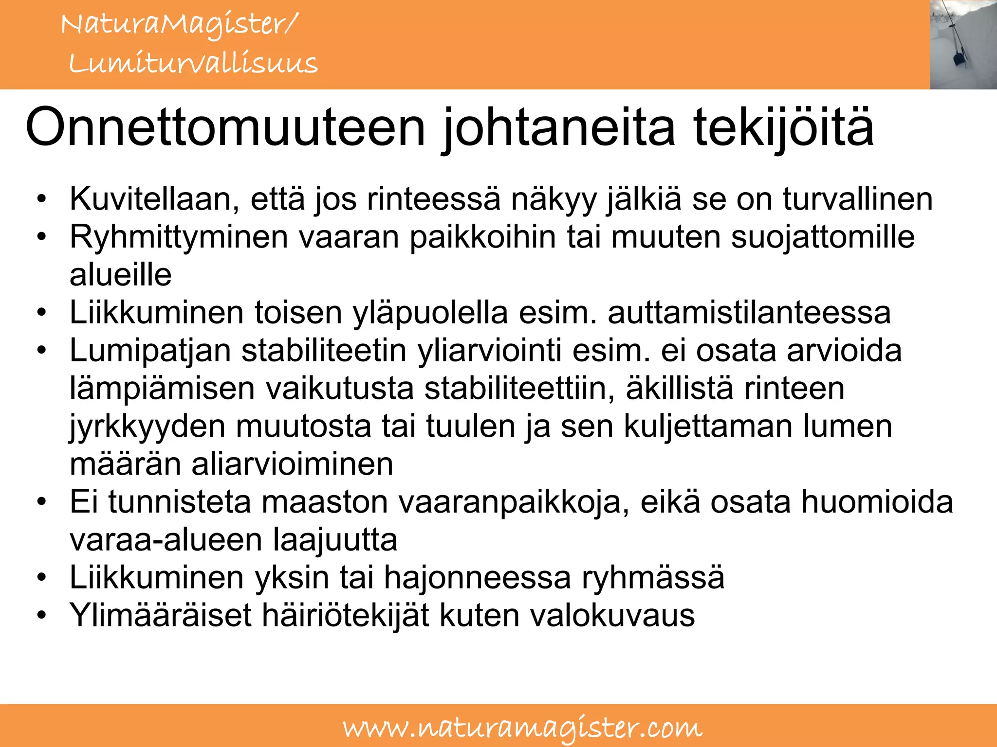 NaturaMagister/
 Lumiturvallisuus

Onnettomuuteen johtaneita tekijöitä
• Kuvitellaan, että jos rinteessä näkyy jälkiä se on turvallinen
• Ryhmittyminen vaaran paikkoihin tai muuten suojattomille
  alueille
• Liikkuminen toisen yläpuolella esim. auttamistilanteessa
• Lumipatjan stabiliteetin yliarviointi esim. ei osata arvioida
  lämpiämisen vaikutusta stabiliteettiin, äkillistä rinteen
  jyrkkyyden muutosta tai tuulen ja sen kuljettaman lumen
  määrän aliarvioiminen
• Ei tunnisteta maaston vaaranpaikkoja, eikä osata huomioida
  varaa-alueen laajuutta
• Liikkuminen yksin tai hajonneessa ryhmässä
• Ylimääräiset häiriötekijät kuten valokuvaus


                     www.naturamagister.com
 