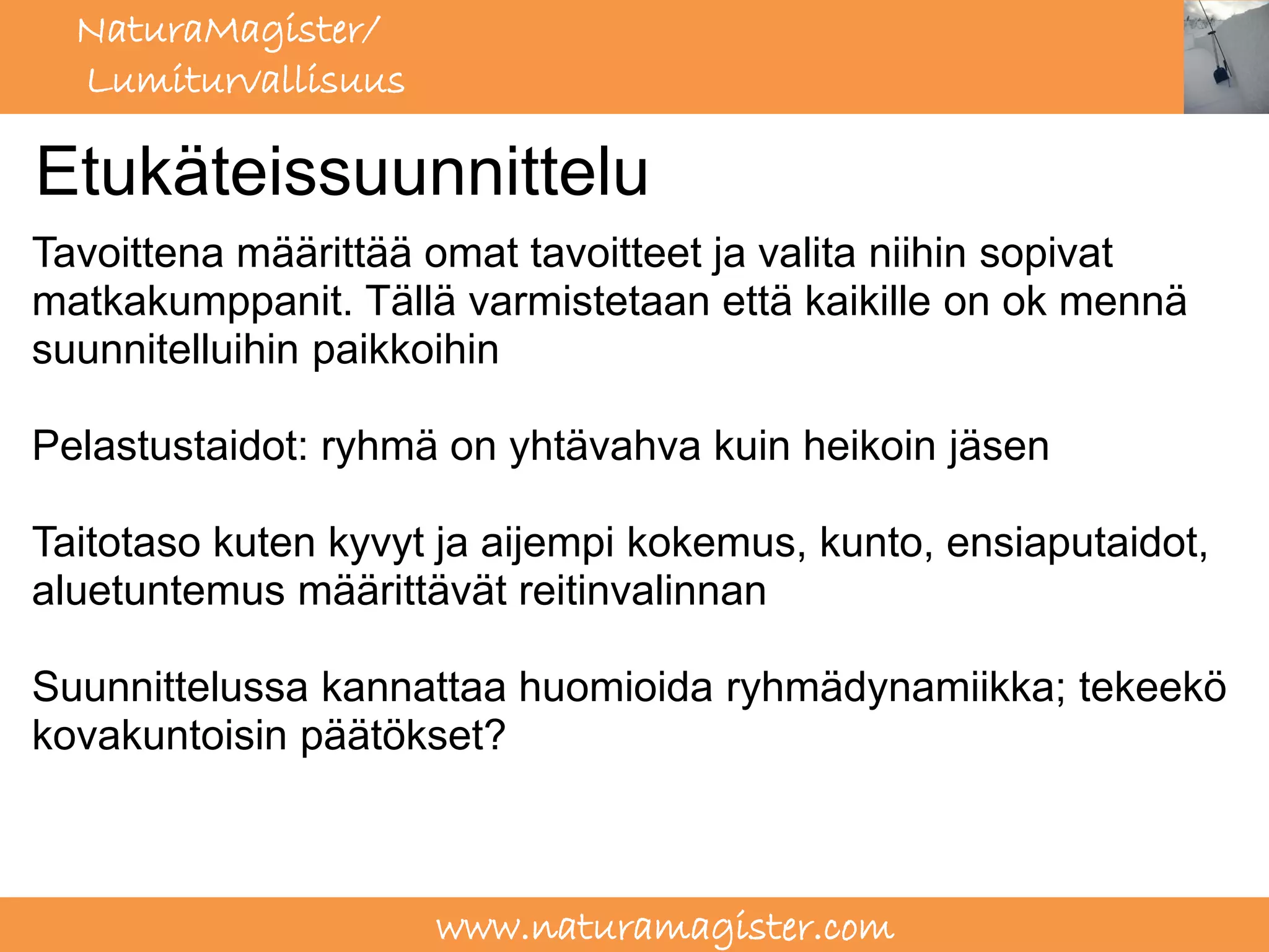 NaturaMagister/
  Lumiturvallisuus

Etukäteissuunnittelu
Tavoittena määrittää omat tavoitteet ja valita niihin sopivat
matkakumppanit. Tällä varmistetaan että kaikille on ok mennä
suunnitelluihin paikkoihin

Pelastustaidot: ryhmä on yhtävahva kuin heikoin jäsen

Taitotaso kuten kyvyt ja aijempi kokemus, kunto, ensiaputaidot,
aluetuntemus määrittävät reitinvalinnan

Suunnittelussa kannattaa huomioida ryhmädynamiikka; tekeekö
kovakuntoisin päätökset?



                     www.naturamagister.com
 
