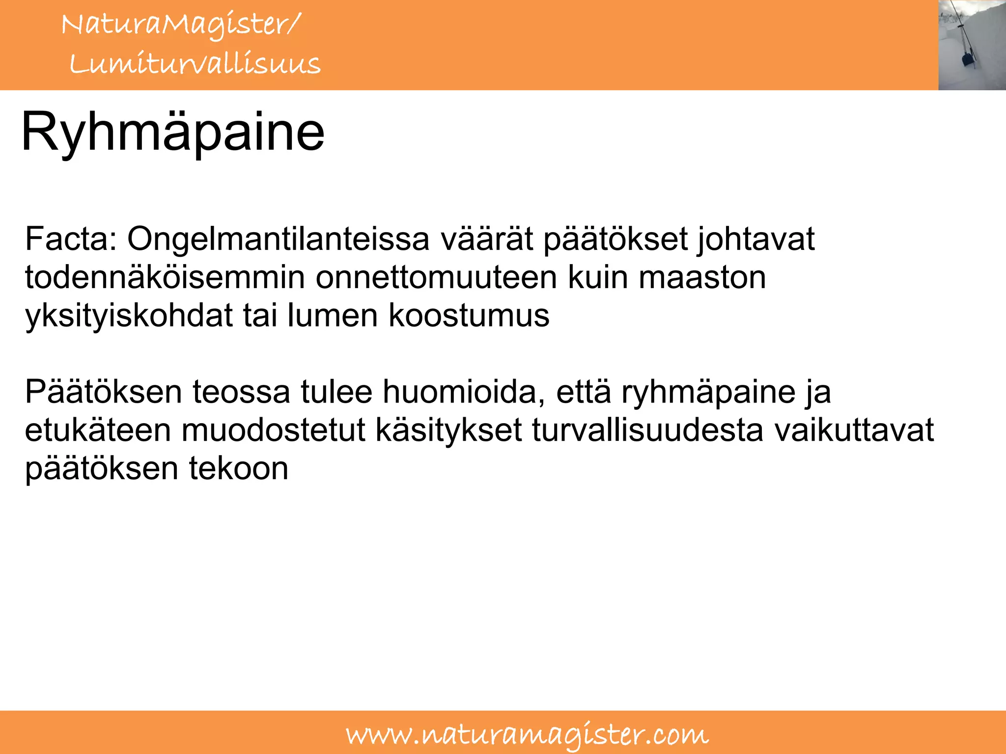 NaturaMagister/
  Lumiturvallisuus

Ryhmäpaine
Facta: Ongelmantilanteissa väärät päätökset johtavat
todennäköisemmin onnettomuuteen kuin maaston
yksityiskohdat tai lumen koostumus

Päätöksen teossa tulee huomioida, että ryhmäpaine ja
etukäteen muodostetut käsitykset turvallisuudesta vaikuttavat
päätöksen tekoon




                     www.naturamagister.com
 
