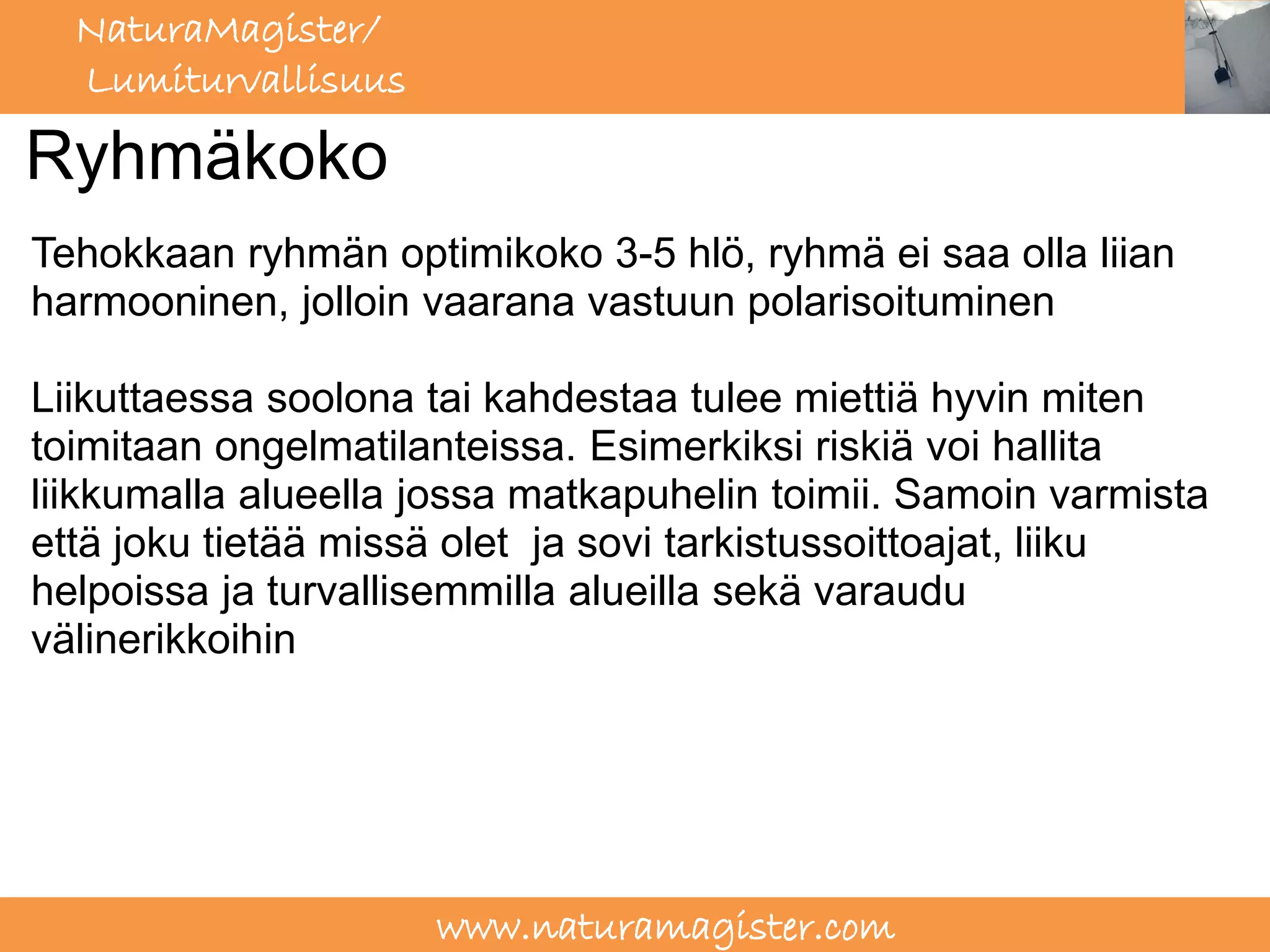 NaturaMagister/
  Lumiturvallisuus

Ryhmäkoko
Tehokkaan ryhmän optimikoko 3-5 hlö, ryhmä ei saa olla liian
harmooninen, jolloin vaarana vastuun polarisoituminen

Liikuttaessa soolona tai kahdestaa tulee miettiä hyvin miten
toimitaan ongelmatilanteissa. Esimerkiksi riskiä voi hallita
liikkumalla alueella jossa matkapuhelin toimii. Samoin varmista
että joku tietää missä olet ja sovi tarkistussoittoajat, liiku
helpoissa ja turvallisemmilla alueilla sekä varaudu
välinerikkoihin




                     www.naturamagister.com
 