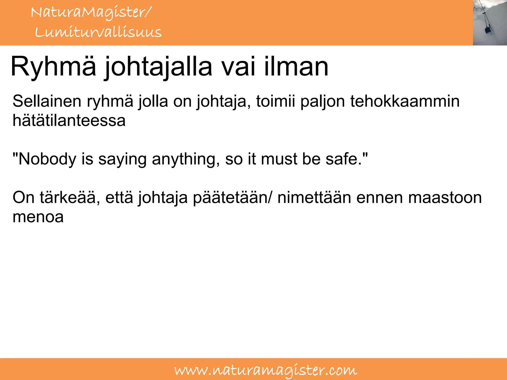 NaturaMagister/
  Lumiturvallisuus

Ryhmä johtajalla vai ilman
Sellainen ryhmä jolla on johtaja, toimii paljon tehokkaammin
hätätilanteessa

"Nobody is saying anything, so it must be safe."

On tärkeää, että johtaja päätetään/ nimettään ennen maastoon
menoa




                     www.naturamagister.com
 