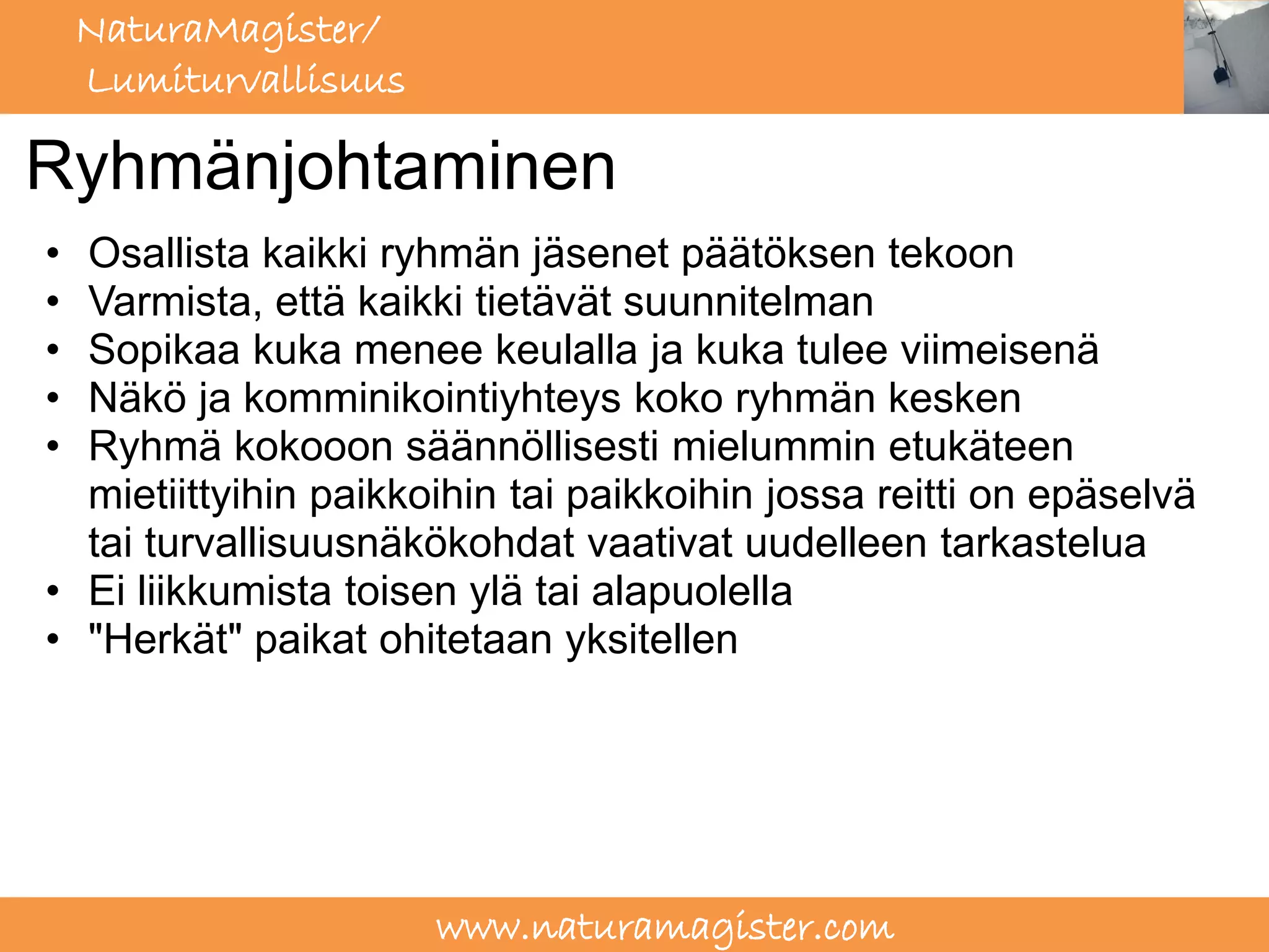 NaturaMagister/
    Lumiturvallisuus

Ryhmänjohtaminen
• Osallista kaikki ryhmän jäsenet päätöksen tekoon
• Varmista, että kaikki tietävät suunnitelman
• Sopikaa kuka menee keulalla ja kuka tulee viimeisenä
• Näkö ja komminikointiyhteys koko ryhmän kesken
• Ryhmä kokooon säännöllisesti mielummin etukäteen
  mietiittyihin paikkoihin tai paikkoihin jossa reitti on epäselvä
  tai turvallisuusnäkökohdat vaativat uudelleen tarkastelua
• Ei liikkumista toisen ylä tai alapuolella
• "Herkät" paikat ohitetaan yksitellen




                       www.naturamagister.com
 