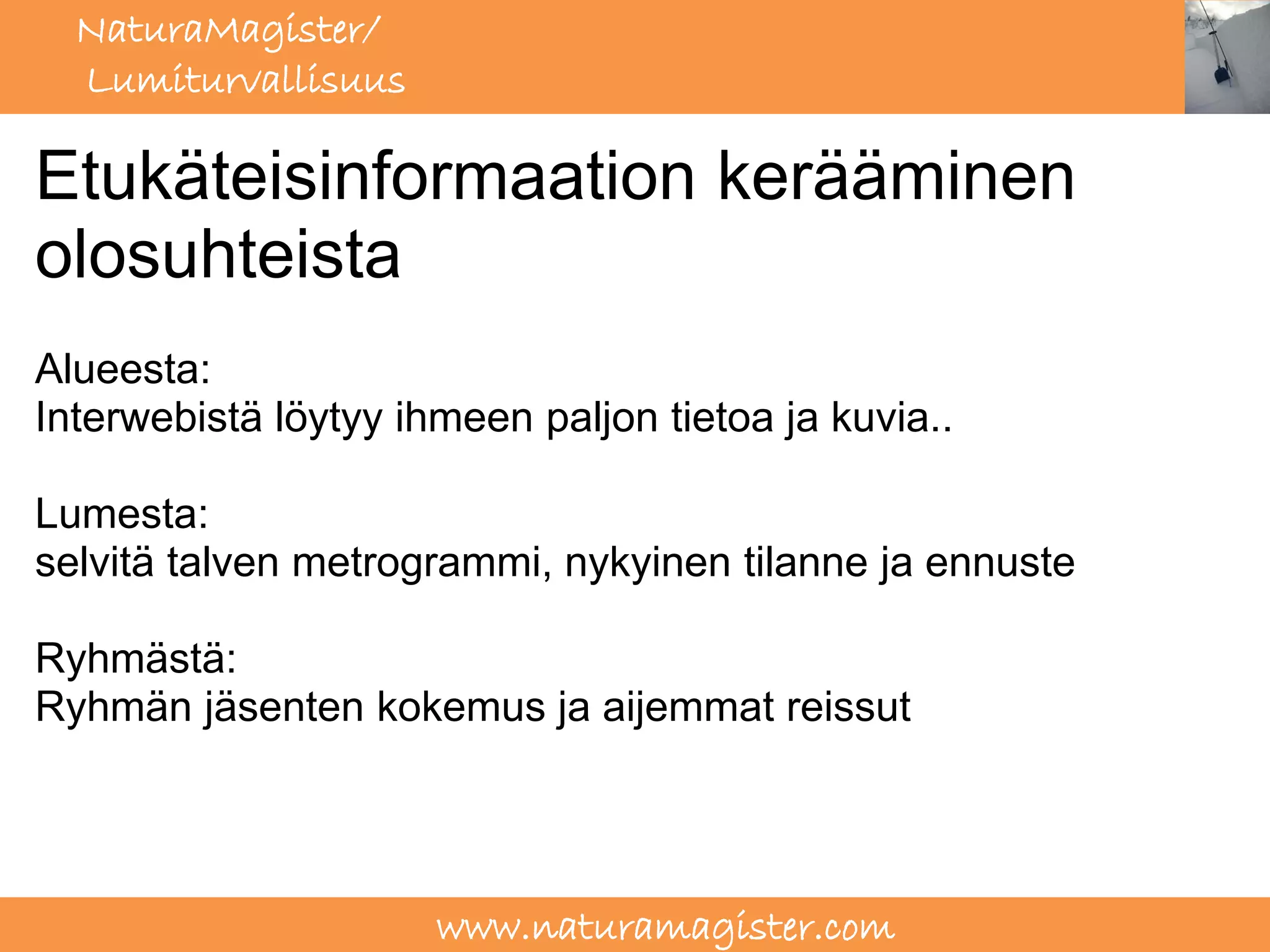 NaturaMagister/
  Lumiturvallisuus

Etukäteisinformaation kerääminen
olosuhteista
Alueesta:
Interwebistä löytyy ihmeen paljon tietoa ja kuvia..

Lumesta:
selvitä talven metrogrammi, nykyinen tilanne ja ennuste

Ryhmästä:
Ryhmän jäsenten kokemus ja aijemmat reissut




                      www.naturamagister.com
 