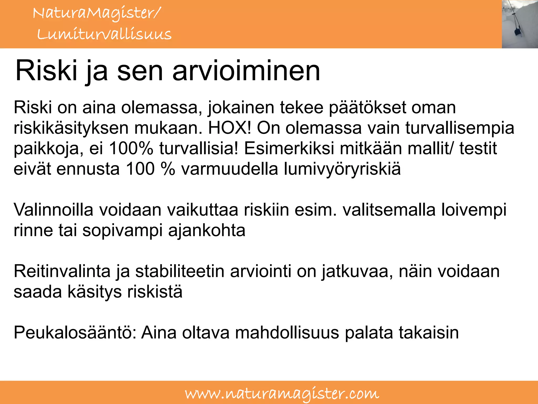 NaturaMagister/
  Lumiturvallisuus

Riski ja sen arvioiminen
Riski on aina olemassa, jokainen tekee päätökset oman
riskikäsityksen mukaan. HOX! On olemassa vain turvallisempia
paikkoja, ei 100% turvallisia! Esimerkiksi mitkään mallit/ testit
eivät ennusta 100 % varmuudella lumivyöryriskiä

Valinnoilla voidaan vaikuttaa riskiin esim. valitsemalla loivempi
rinne tai sopivampi ajankohta

Reitinvalinta ja stabiliteetin arviointi on jatkuvaa, näin voidaan
saada käsitys riskistä

Peukalosääntö: Aina oltava mahdollisuus palata takaisin


                       www.naturamagister.com
 
