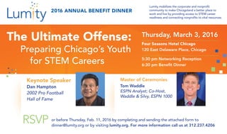 The Ultimate Offense:
Preparing Chicago’s Youth
for STEM Careers
Thursday, March 3, 2016
Four Seasons Hotel Chicago
120 East Delaware Place, Chicago
5:30 pm Networking Reception
6:30 pm Benefit Dinner
Lumity mobilizes the corporate and nonprofit
community to make Chicagoland a better place to
work and live by providing access to STEM career
readiness and connecting nonprofits to vital resources.
Keynote Speaker
Dan Hampton
2002 Pro Football
Hall of Fame
RSVP
2016 ANNUAL BENEFIT DINNER
or before Thursday, Feb. 11, 2016 by completing and sending the attached form to
dinner@lumity.org or by visiting lumity.org. For more information call us at 312.237.4206
Master of Ceremonies
Tom Waddle
ESPN Analyst; Co-Host,
Waddle & Silvy, ESPN 1000
 