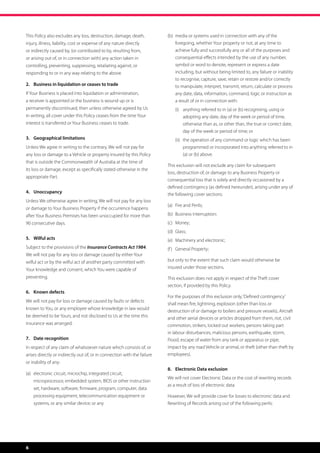 This Policy also excludes any loss, destruction, damage, death,           (b)	 media or systems used in connection with any of the 	
injury, illness, liability, cost or expense of any nature directly        	 foregoing, whether Your property or not, at any time to 		
or indirectly caused by, (or contributed to by, resulting from,           	 achieve fully and successfully any or all of the purposes and 	
or arising out of, or in connection with) any action taken in             	 consequential effects intended by the use of any number, 	
controlling, preventing, suppressing, retaliating against, or             	 symbol or word to denote, represent or express a date 	 	
responding to or in any way relating to the above.                        	 including, but without being limited to, any failure or inability 	
                                                                          	 to recognise, capture, save, retain or restore and/or correctly 	
2.	 Business in liquidation or ceases to trade                            	 to manipulate, interpret, transmit, return, calculate or process 	
If Your Business is placed into liquidation or administration,            	 any date, data, information, command, logic or instruction as 	
a receiver is appointed or the business is wound up or is                 	 a result of or in connection with:
permanently discontinued, then unless otherwise agreed by Us              	 (i)	   anything referred to in (a) or (b) recognising, using or 	
in writing, all cover under this Policy ceases from the time Your         		       adopting any date, day of the week or period of time, 	
interest is transferred or Your Business ceases to trade.                 		       otherwise than as, or other than, the true or correct date, 	
                                                                          		       day of the week or period of time; or
3.	 Geographical limitations                                              	   (ii) the operation of any command or logic which has been 	
                                                                                  	
Unless We agree in writing to the contrary, We will not pay for                   	 programmed or incorporated into anything referred to in 	
any loss or damage to a Vehicle or property insured by this Policy                	 (a) or (b) above.
that is outside the Commonwealth of Australia at the time of
                                                                          This exclusion will not exclude any claim for subsequent
its loss or damage, except as specifically stated otherwise in the
                                                                          loss, destruction of, or damage to any Business Property or
appropriate Part.
                                                                          consequential loss that is solely and directly occasioned by a
                                                                          defined contingency (as defined hereunder), arising under any of
4.	Unoccupancy                                                            the following cover sections:
Unless We otherwise agree in writing, We will not pay for any loss
                                                                          (a)	 Fire and Perils;
or damage to Your Business Property if the occurrence happens
after Your Business Premises has been unoccupied for more than            (b)	 Business interruption;
90 consecutive days.                                                      (c)	 Money;
                                                                          (d)	 Glass;
5.	 Wilful acts                                                           (e)	 Machinery and electronic;
Subject to the provisions of the Insurance Contracts Act 1984,            (f )	 General Property;
We will not pay for any loss or damage caused by either Your
wilful act or by the wilful act of another party committed with           but only to the extent that such claim would otherwise be
Your knowledge and consent, which You were capable of                     insured under those sections.

preventing.                                                               This exclusion does not apply in respect of the Theft cover
                                                                          section, if provided by this Policy.
6.	 Known defects
                                                                          For the purposes of this exclusion only, ‘Defined contingency’
We will not pay for loss or damage caused by faults or defects
                                                                          shall mean fire, lightning, explosion (other than loss or
known to You, or any employee whose knowledge in law would
                                                                          destruction of or damage to boilers and pressure vessels), Aircraft
be deemed to be Yours, and not disclosed to Us at the time this           and other aerial devices or articles dropped from them, riot, civil
insurance was arranged.                                                   commotion, strikers, locked out workers, persons taking part
                                                                          in labour disturbances, malicious persons, earthquake, storm,
7.	 Date recognition                                                      Flood, escape of water from any tank or apparatus or pipe,
In respect of any claim of whatsoever nature which consists of, or        impact by any road Vehicle or animal, or theft (other than theft by
arises directly or indirectly out of, or in connection with the failure   employees).
or inability of any:
                                                                          8.	 Electronic Data exclusion
(a)	 electronic circuit, microchip, integrated circuit,
                                                                          We will not cover Electronic Data or the cost of rewriting records
	   microprocessor, embedded system, BIOS or other instruction 	
                                                                          as a result of loss of electronic data.
	   set, hardware, software, firmware, program, computer, data 	
	   processing equipment, telecommunication equipment or 	                However, We will provide cover for losses to electronic data and
	   systems, or any similar device; or any                                Rewriting of Records arising out of the following perils:




6
 
