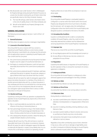 (b)	 We will provide cover under Section 2, Part C of Motorpack 	       Property where one or more of the circumstances in (a) to (c)
	 for Property Damage arising during the Period of Insurance as 	       above apply.
	 a result of an Accident involving the use of hired-in items that 	
	 are specifically noted on the Policy Schedule. However,               1.3 Overloading

     (I)	 The most We will pay under Section 2 for hired-in items       Occurring while Insured Property is overloaded, loaded or
          is the Limit of Liability shown in the Policy Schedule; and   configured in a manner other than that for which the Insured
     (II)	 We will not be liable for any Property Damage to the         Property was designed at the time of such Event or Accident,
           hired-in item itself.                                        but this exclusion  will  not apply unless the overloading or
                                                                        configuration other than that for which the Insured Property was
GENERAL EXCLUSIONS                                                      designed caused or contributed to the Event or Accident.	

The following exclusions apply to Sections 1 and 2 of Part C of         1.4 Unroadworthy Condition
Motorpack.                                                              Caused or contributed to by the unsafe or unroadworthy
1.	 General Exclusions                                                  condition of Insured Property; unless You could not have
The Policy does not apply to any loss or damage or legal liability:     reasonably detected that condition and You followed the
                                                                        servicing requirements of the Insured Property’s manufacturer.
1.1 Licenced or Permitted Operator
Occurring while You are, or anyone with Your consent is,                1.5 Improper Use
operating Insured Property without a current licence, except            That occurs as a result of the use of the Insured Property:
where that person is permitted to do so By-law, but this exclusion
                                                                        (a)	 for any illegal purpose with Your knowledge and consent; or
will not apply where a person is operating Insured Property with
Your consent and You can prove:                                         (b)	 for any official or informal race, trial, test, contest or in 	 	
                                                                        	   preparation for any of these.
(i)	 the current licence produced to You by that person has been 	
	 forged or was the subject of unauthorised alternation; or             1.6 Requisition
(ii) 	 the forgery or unauthorised alteration could not have been 	     Caused by the lawful seizure, or requisition of Insured Property, or
	 reasonably discerned from the current licence produced to 	           by other operation of law, or arising from any breach of contract,
	 You; or                                                               agreement or obligation.
(iii) 	the current licence produced would if it had been valid have 	
                                                                        1.7 Underground Risks
	 authorised that person to operate the particular category or 	
	 type of Vehicle which was to be driven with Your consent.             Occurring while the Insured Property is underground, unless
However, We will not waive Our right of subrogation against that        otherwise agreed and acknowledged in the Policy Schedule.
person; but where that person is a member of Your family or in
                                                                        1.8	 Vehicles on Rails
another personal relationship with You, or where that person is
Your employee and the loss occurred whilst he or she was acting         Incurred while Your Vehicle is on rails, other than as cargo.
in the course of his or her employment, We will not exercise            1.9	 Vehicles on Terra Firma
Our subrogation rights except where there is serious or wilful
                                                                        Incurred while Your Vehicle is not running solely on terra firm,
misconduct on the part of that person.

1.2 Alcohol and Drugs                                                   1.10 Electronic Data

Caused by or arising out of the use, operation or preparation for       Arising directly or indirectly out of:
operation of any Insured Property by anyone who, at the time of
                                                                        a)	 any total or partial destruction, distortion, erasure, corruption, 	
Event or Accident:
                                                                        	   alteration, misinterpretation or misappropriation of Electronic 	
(a)	 Was or could reasonably be assumed to be, under the 	 	            	Data;
	 influence of any drug or intoxicating liquor; or                      (b)	 any error in creating, amending, entering, deleting or using 	
(b)	 had a percentage of alcohol or drug in their breath, blood or 	    	   Electronic Data;
	 urine in excess of the percentage permitted By-law in the 	
                                                                        (c)	 any total or partial inability or failure to receive, send, access 	
	 State or Territory where the Event or Accident took place; or
                                                                        	   or use Electronic Data for any time or at all; and/or
(c)	 who subsequently refused to provide or allow the taking of a 	
                                                                        (d)	 any business interruption losses resulting from an event 	
	 sample of breath, blood or urine for testing.
                                                                        	   referred to in (a) to (c) above.
However, We will insure You if You did not know or could not
reasonably have known of the above circumstances. However,              Regardless of any other contributing cause or Event, whenever
We will not waive Our right of subrogation against the Operator         it may occur, unless such loss or damage or legal liability arises
or indemnify the Operator in respect of any liability they incur as     as a direct consequence of physical damage to Insured Property
a result of he or she being in control of, or operating, Insured        which is otherwise insured under Part C of Motorpack.  



96
 