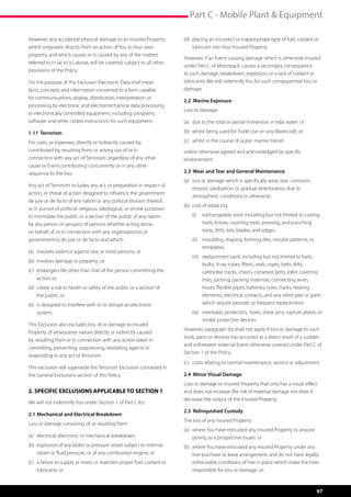 Part C - Mobile Plant  Equipment

However, any accidental physical damage to an Insured Property,            (d)	 placing an incorrect or inappropriate type of fuel, coolant or 	
which originates directly from an action of You to Your own                	 lubricant into Your Insured Property.
property, and which causes or is caused by any of the matters
                                                                           However, if an Event causing damage which is otherwise insured
referred to in (a) to (c) above, will be covered, subject to all other
                                                                           under Part C of Motorpack, causes a secondary consequence
provisions of the Policy.
                                                                           to such damage, breakdown, explosion, or a lack of coolant or
For the purpose of this Exclusion Electronic Data shall mean               lubricants, We will indemnify You for such consequential loss or
facts, concepts and information converted to a form useable                damage.
for communications, display, distribution, interpretation or
                                                                           2.2 Marine Exposure
processing by electronic and electromechanical data processing
                                                                           Loss or damage:
or electronically controlled equipment, including: programs, 	
software and other coded instructions for such equipment.                  (a)	 due to the total or partial immersion in tidal water; or

1.11 Terrorism                                                             (b)	 whilst being used for Trade Use on any Watercraft; or

For costs, or expenses, directly or indirectly caused by,                  (c)	 whilst in the course of ocean marine transit;
contributed by, resulting from, or arising out of or in 	                  unless otherwise agreed and acknowledged by specific
connection with any act of Terrorism, regardless of any other              endorsement.
cause or Event contributing concurrently or in any other
sequence to the loss.                                                      2.3 Wear and Tear and General Maintenance
                                                                           (a)	 loss or damage which is specifically wear, tear, corrosion, 	
Any act of Terrorism includes any act, or preparation in respect of
                                                                           	 erosion, oxidization, or gradual deterioration due to 	       	
action, or threat of action designed to influence the government
                                                                           	 atmospheric conditions or otherwise;
de jure or de facto of any nation or any political division thereof;
                                                                           (b)	 cost of replacing:
or in pursuit of political, religious, ideological, or similar purposes
to intimidate the public or a section of the public of any nation              (i)	 exchangeable tools including but not limited to cutting
by any person or group(s) of persons whether acting alone,                          tools, knives, crushing tools, pressing, and punching
on behalf of, or in connection with any organisation(s) or                          tools, drills, bits, blades, and edges;
government(s) de jure or de facto and which:                                   (ii)	 moulding, shaping, forming dies, moulds patterns, or
                                                                                     templates;
(a)	 involves violence against one or more persons; or
                                                                               (iii)	 replacement parts including but not limited to fuels,
(b)	 involves damage to property; or
                                                                                      bulbs, X-ray tubes, filters, seals, ropes, belts, felts,
(c)	 endangers life other than that of the person committing the 	                    caterpillar tracks, chains, conveyor belts, roller covering
	 action; or                                                                          links, jointing, packing materials, connecting wires,
(d)	 create a risk to health or safety of the public or a section of 	                hoses, flexible pipes, batteries, tyres, tracks, heating
	 the public; or                                                                      elements, electrical contacts, and any other part or parts
(e)	 is designed to interfere with or to disrupt an electronic 	 	                    which require periodic or frequent replacement;
	system.                                                                       (iv)	 overloads, protectors,  fuses, shear pins, rupture plates, or
                                                                                     similar protective devices.
This Exclusion also excludes loss of or damage to Insured
                                                                           However, paragraph (b) shall not apply if loss or damage to such
Property of whatsoever nature directly or indirectly caused
                                                                           tools, parts or devices has occurred as a direct result of a sudden
by, resulting from or in connection with any action taken in
                                                                           and unforeseen external Event otherwise covered under Part C of
controlling, preventing, suppressing, retaliating against or
                                                                           Section 1 of the Policy.
responding to any act of Terrorism.
                                                                           (c)	 costs relating to normal maintenance, service or adjustment.
This exclusion will supersede the Terrorism Exclusion contained in
the General Exclusions section of this Policy.                             2.4 Minor Visual Damage
                                                                           Loss or damage to Insured Property that only has a visual effect
2. SPECIFIC EXCLUSIONS APPLICABLE TO SECTION 1                             and does not increase the risk of material damage nor does it
                                                                           decrease the output of the Insured Property.
We will not indemnify You under Section 1 of Part C for:
                                                                           2.5 Relinquished Custody
2.1	Mechanical and Electrical Breakdown
                                                                           The loss of any Insured Property:
Loss or damage consisting of, or resulting from:
                                                                           (a)	 where You have entrusted any Insured Property to anyone 	
(a)	 electrical, electronic or mechanical breakdown;                       	 posing as a prospective buyer; or
(b)	 explosion of any boiler or pressure vessel subject to internal 	      (b)	 where You have entrusted any Insured Property under any
	 steam or fluid pressure, or of any combustion engine; or                      hire purchase or lease arrangement, and do not have legally
(c)	 a failure to supply or insert or maintain proper fuel, coolant or 	        enforceable conditions of hire in place which make the hirer
	 lubricants or                                                                 responsible for loss or damage, or;



                                                                                                                                                97
 