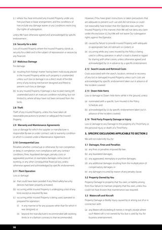 (c )	 where You have entrusted any Insured Property under any 	        However, if You have given instructions or taken precautions that
	    hire purchase or lease arrangement, and the conditions of 	       are adequate to prevent such 	use and did not know or could
	    hire include any damage waiver or any conditions restricting 	    not reasonably have known that the Operator was using the 	
	    Our rights of subrogation;                                        Insured Property in this manner, then We will not deny any claim
                                                                       under this exclusion (c), but We will not waive Our subrogation
unless We have otherwise agreed and acknowledged by specific
endorsement .                                                          rights against the Operator;

2.6 Security for a debt                                                (d) 	caused by failure to provide Insured Property with adequate 	
                                                                       	   or appropriate, fuel, oil, lubricant or coolant; or
Loss of Insured Property where the Insured Property stands as
security for a debt and is the subject of repossession or seizure by   (e)	 occurring while any crane insured by the Policy is being
any financier.                                                         	   used in a lifting operation in which a load is shared or rigged 	
                                                                       	   for sharing with other cranes, unless otherwise agreed and 	
2.7 	 Malicious Damage
                                                                       	   acknowledged by Us in advance by a specific endorsement.
For damage:
                                                                       2.12 Search Locate and Retrieval Costs
(a) 	 resulting from foreign matter having been maliciously placed 	
                                                                       Costs associated with the search, location, retrieval or recovery
	    in the Insured Property while such property is unattended, 	
                                                                       of any lost or damaged Insured Property unless such costs are
	    unless such loss or damage is as a direct result of forcible 	
                                                                       acknowledged by specific endorsement taken out in advance of
	    entry of any locking mechanism designed and fitted to 	 	
                                                                       the incident covered.
	    prevent such loss or damage;
(b)	 to any Insured Property if damage is due to plant being left 	    2.13 Down Hole Items
	    unattended and in an insecure condition including, but not 	      Loss or damage to Down Hole Items while in the ground, unless:
	    limited to, where all keys have not been removed from the 	
	locks.                                                                (a)	 nominated with a specific Sum Insured in the Policy 	      	
                                                                       	   Schedule, and
2.8 	 Theft	
                                                                       (b)	 acknowledged by Us by specific endorsement taken out in 	
Theft of any Insured Property, unless You have taken all
                                                                       	   advance of the incident covered.
reasonable precautions to protect or safeguard the Insured
Property                                                               2.14 Third Party Property Damage or Injury

2.9 Warranty and Maintenance Agreements                                Loss or damage to any Damage to the property of a Third-Party or
                                                                       the personal injury or death of a Third-Party.
Loss or damage for which the supplier or manufacturer is
responsible By-law or under contract, sale or warranty condition       3. SPECIFIC EXCLUSIONS APPLICABLE TO SECTION 2
or which is covered under a Maintenance Agreement.
                                                                       We will not indemnify You for:
2.10 Consequential Loss
                                                                       3.1 Damages, Fines and Penalties
Penalties whether contractual or otherwise, for non completion
                                                                       (a)	 any fines or penalties imposed By-law;
or delay in completion, non compliance with any contract
conditions, fines, liquidated damages, penalty costs or                (b)	 any liquidated damages;
aggravated, punitive, or exemplary damages, extra costs of             (c)	 any aggravated, exemplary or punitive damages;
working, or any other consequential financial loss, unless
                                                                       (d)	 any additional damages resulting from the multiplication of 	
otherwise agreed and acknowledged by specific endorsement.
                                                                       	   compensatory damages; or	
2.11 Plant Operation                                                   (e)	 any damages incurred by reason of any penalty clause.
Loss or damage:
                                                                       3.2 Property Owned by You
(a)	 that could have been avoided if any fitted safety/security 	      Property Damage to property that You own, or liability arising
	    devices had been properly activated;                              from Your failure to maintain property that You own, unless You
(b)	 occurring while Insured Property is undergoing a test of any 	    could not have known that maintenance was required.	
	    kind, except as required By-law;
                                                                       3.3 Watercraft and Aircraft
(c)	 occurring while Insured Property is being used, operated or 	
	    prepared for operation:                                           Property Damage or Bodily Injury caused by or arising out of or in
                                                                       connection with:
     (i)	 in any manner or for any purpose other than for which it
           was designed; or                                            (a)	 any Watercraft exceeding 8 metres in length, except where 	
     (ii)	 beyond the manufacturer’s recommended safe working          	   such Watercraft is not owned by You but is used by You for 	
           limits or in a fashion contrary to that recommended.        	   business entertainment.


98
 