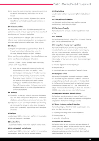 Part C - Mobile Plant  Equipment

(b)	 the ownership, repair, construction, maintenance, servicing of          3.10 Ship Building
	   any Aircraft, or installation of any property in or on any 		            Loss, damage or liability in any way arising from ship building or
	Aircraft.                                                                   repair.
(c)	 the ownership, use or control of any area on which Aircraft 	
                                                                             3.11 Dams, Reservoirs and Weirs
	   take off, land, load/unload, taxi, are housed, maintained or 	
                                                                             Loss, damage or liability arising in any way from structural
	refuelled.
                                                                             maintenance of dams, reservoirs or weirs.
3.4 Professional Advice
                                                                             3.12 Admission of Liability
Any legal liability arising out of any breach of a duty owed in a
                                                                             Any liability assumed by You as a result of any admission made
professional capacity by You or by persons for whose breaches of
                                                                             by You.
a professional duty You may be legally liable.
                                                                             3.13 Trade Use
However, this Exclusion will not apply to the rendering of or
                                                                             Any liability arising directly or indirectly from the Insured Property
failure to render professional medical advice by medical persons
                                                                             being used or operated for Trade Use.
employed by You other than qualified medical practitioners.
                                                                             3.14 Compulsory Personal Injury Legislation
3.5 Pollution
                                                                             Any liability for bodily injury, personal injury, illness or death
(a)	 Property Damage, bodily Injury, personal injury, death or 	
                                                                             incurred where You or any person using Your Insured Property
	   financial loss directly or indirectly arising out of the 	      	
                                                                             with Your consent are partly or wholly entitled to indemnity
	   discharge, dispersal, release or escape of Pollutants,
                                                                             under any compulsory statutory insurance scheme or accident
(b)	 the cost of removing, nullifying or cleaning-up Pollutants, and         compensation scheme, or would have been so entitled to
(c)	 the cost of preventing the escape of Pollutants.                        indemnity but for Your failure, or the failure of someone acting on
                                                                             Your behalf, to:
Exclusions 3.5(a) and 3.5(b) will not apply where the Property
Damage, bodily injury or death:                                              (a)	 insure or register the Insured Property; or
                                                                             (b)	 lodge a claim; or
    (i)	 arose from an unexpected, unintended sudden and
         instantaneous cause which took place at a clearly                   (c)	 comply with any term or condition of any such scheme.
         identified point in time during the Period of Insurance;            3.15 Dangerous Goods
    (ii) 	 does not involve providing any cover for Your liability           Any liability occurring while the Insured Property is in use for,
         for personal injury or  death of a third-party, arising             or is attached to any other machine in use for, the commercial
         out of the use of Insured Property unless cover for                 carriage of Dangerous Goods as defined in the Australian Code
         such injury or death falls outside the scope of any                 for the Transport of Dangerous Goods by Road or Rail. However
         State or Territory compulsory third-party motor vehicle             if transportation complies with such  Code  the maximum We
         insurance schemes or any other compulsory statutory                 will pay in respect of all claims arising out of any one Accident, is
         compensation scheme.                                                $100,000 unless noted otherwise in the Policy Schedule.
3.6 Asbestos
                                                                             3.16 Registered Vehicles in Northern Territory
(a)	 Any liability for directly or indirectly arising, out of inhalation 	
                                                                             Any liability to pay compensation in respect of bodily injury
	   of, or fears of the consequences of exposure to, or inhalation 	
                                                                             arising as a result of the use of any item of Insured Property which
	   of, asbestos, asbestos fibres or derivatives of asbestos; and/or
                                                                             is registered in the Northern Territory of Australia.
(b)	 that part of any loss, cost or expense for the cost of cleaning 	
                                                                             3.17 Driver, Employee and Family Members
	   up, or removal of, or damage to, or loss of use of, property 	
	   arising out of any asbestos, asbestos fibres or any derivatives 	        Any liability arising out of death or bodily injury to anyone who,
	   of asbestos.                                                             at the time of any Accident, was:

3.7 Railways                                                                 (a)	 operating or in charge of the Insured Property; or

Loss, damage or liability arising in any way from the construction           (b)	 Your employee; or

or structural maintenance of railways.                                       (c)	 a member of Your family.

3.8 	Aviation Works                                                          3.18 Loading and Unloading

Loss, damage or liability arising in any way from Aviation works.            Any liability caused by, or in connection with, any operation of
                                                                             loading, unloading, delivery or collection to or from Your Vehicle
3.9	Oil and Gas Wells and Refineries                                         or Insured Property except for the operation of loading, or
Loss, damage or liability arising in any way from the construction,          unloading, products onto or from Your Vehicle direct to a fixed
maintenance or repair of oil and gas wells and refineries.                   place of rest beside Your Vehicle.


                                                                                                                                                  99
 