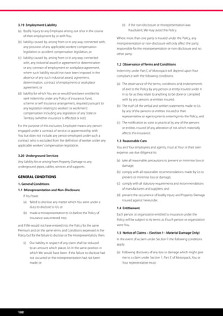 3.19 Employment Liability                                                    (ii)	 if the non-disclosure or misrepresentation was
(a)	 Bodily Injury to any Employee arising out of or in the course 	              fraudulent, We may avoid the Policy.
	 of their employment by or with You.
                                                                         Where more than one party is insured under the Policy, any
(b)	 liability caused by, arising from or in any way connected with, 	   misrepresentation or non-disclosure will only affect the party
	 any provision of any applicable workers’ compensation 	 	
                                                                         responsible for the misrepresentation or non-disclosure and no
	 legislation or accident compensation legislation, or
                                                                         other party.
(c)	   liability caused by, arising from or in any way connected 	
	      with, any industrial award or agreement or determination 	        1.2 Observance of Terms and Conditions
	      or any contract of employment or workplace agreement, 	
                                                                         Indemnity under Part C of Motorpack will depend upon Your
	      where such liability would not have been imposed in the
	      absence of any such industrial award, agreement,                  compliance with the following conditions:
	      determination, contract of employment or workplace 		             (a)	 The observance of the terms, conditions and endorsements 	
	      agreement; or                                                     	   of and to the Policy by any person or entity insured under it 	
(d)	 liability for which You are or would have been entitled to          	   in so far as they relate to anything to be done or complied 	
	 seek indemnity under any Policy of insurance, fund, 		                 	   with by any persons or entities insured;
	 scheme or self insurance arrangement, required pursuant to
                                                                         (b)	 The truth of the verbal and written statements made to Us
	 any legislation relating to workers’ or workmen’s’
                                                                         	   by any of the persons or entities insured or their 		
	 compensation including any legislation of any State or 		
                                                                         	   representative or agents prior to entering into the Policy; and
	 Territory (whether insurance is effected or not).
                                                                         (c)	 The notification as soon as practical by any of the persons 	
For the purpose of this exclusion, Employee means any person
                                                                         	   or entities insured of any alteration of risk which materially 	
engaged under a contract of service or apprenticeship with
                                                                         	   affects this insurance.
You but does not include any person employed under such a
contract who is excluded from the definition of worker under any         1.3 Reasonable Care
applicable workers’ compensation legislation.
                                                                         You and Your employees and agents, must at Your or their own
                                                                         expense use due diligence to:
3.20 Underground Services
Any liability for or arising from Property Damage to any                 (a)	 take all reasonable precautions to prevent or minimise loss or 	
underground pipes, cables, services and supports.                        	damage;
                                                                         (b)	 comply with all reasonable recommendations made by Us to 	
GENERAL CONDITIONS                                                       	   prevent or minimise loss or damage;

1. General Conditions                                                    (c)	 comply with all statutory requirements and recommendations 	
1.1 Misrepresentation and Non-Disclosure                                 	   of manufacturers and suppliers; and

	      If You have:                                                      (d)	 prevent the occurrence of bodily Injury and Property Damage
                                                                         	   insured against hereunder.
       (a)	 failed to disclose any matter which You were under a
            duty to disclose to Us; or                                   1.4 Entitlement
       (b)	 made a misrepresentation to Us before the Policy of          Each person or organization entitled to insurance under the
            insurance was entered into;
                                                                         Policy will be subject to its terms as if such person or organization
and if We would not have entered into the Policy for the same            were You.
Premium and on the same terms and Conditions expressed in the
                                                                         1.5 Notice of Claims – (Section 1 - Material Damage Only)
Policy but for the failure to disclose or the misrepresentation, then;
                                                                         In the event of a claim under Section 1 the following conditions
       (i)	 Our liability in respect of any claim shall be reduced       apply:
            to an amount which places Us in the same position in
            which We would have been  if the failure to disclose had     (a)	 Following discovery of any loss or damage which might give 	
            not occurred or the misrepresentation had not been           	   rise to a claim under Section 1, Part C of Motorpack, You or 	
            made; or                                                     	   Your representative must:




100
 