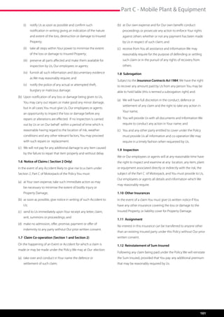 Part C - Mobile Plant  Equipment

    (i)	 notify Us as soon as possible and confirm such                  (b)	 at Our own expense and for Our own benefit conduct 	 	
         notification in writing giving an indication of the nature      	   proceedings or prosecute any action to enforce Your rights
         and extent of the loss, destruction or damage to Insured        	   against others whether or not any payment has been made 	
         Property;                                                       	   by Us in respect of such claim; and
    (ii) 	 take all steps within Your power to minimise the extent       (c)	 receive from You all assistance and information We may 		
         of the loss or damage to Insured Property;                      	   reasonably require for the purpose of defending or settling 	
    (iii)	 preserve all parts affected and make them available for       	   such claim or in the pursuit of any rights of recovery from 	
         inspection by Us, Our employees or agents;                      	others.

    (iv)	 furnish all such information and documentary evidence          1.8 Subrogation
         as We may reasonably require; and
                                                                         Subject to the Insurance Contracts Act 1984, We have the right
    (v)	 notify the police of any actual or attempted theft,             to recover any amount paid by Us from any person You may be
         burglary or malicious damage.                                   able to hold liable (this is termed a subrogation right) and:
(b)	  pon notification of any loss or damage being given to Us, 	
     U
                                                                         (a)	 We will have full discretion in the conduct, defence or 	 	
    You may carry out repairs or make good any minor damage, 	
                                                                         	   settlement of any claim and the right to take any action in 	
    but in all cases You must give Us, Our employees or agents
                                                                         	   Your name;
    an opportunity to inspect the loss or damage before any 	
    repairs or alterations are effected. If no inspection is carried     (b) 	You will provide Us with all documents and information We 	
    out by Us or on Our behalf within a period of time which is          	   require to conduct any action in Your name; and
    reasonable having regard to the location of risk, weather 	          (c)	 You and any other party entitled to cover under the Policy 	
    conditions and any other relevant factors, You may proceed           	   must provide Us all information and co-operation We may 	
    with such repairs or replacement.                                    	   require in a timely fashion when requested by Us.
(c)	 We will not pay for any additional damage to any item caused 	
                                                                         1.9 Inspection
	   by the failure to repair that item properly and without delay.
                                                                         We or Our employees or agents will at any reasonable time have
1.6 Notice of Claims ( Section 2 Only)                                   the right to inspect and examine at any  location, any item, plant
In the event of any Accident likely to give rise to a claim under        or equipment associated directly or indirectly with the risk, the
Section 2, Part C of Motorpack of the Policy You must:                   subject of the Part C  of Motorpack, and You must provide to Us,
                                                                         Our employees or agents all details and information which We
(a)	 at Your own expense, take such immediate action as may 	
                                                                         may reasonably require.
	   be necessary to minimise the extent of bodily injury or 	 	
	   Property Damage;                                                     1.10 Other Insurances
(b)	 as soon as possible, give notice in writing of such Accident to 	   In the event of a claim You must give Us written notice if You
	Us;                                                                     have any other insurance covering the loss or damage to the
(c)	 send to Us immediately upon Your receipt any letter, claim, 	       Insured Property, or liability cover for Property Damage.
	   writ, summons or proceedings; and
                                                                         1.11 Assignment
(d)	 make no admission, offer, promise, payment or offer of 	 	
                                                                         No interest in this insurance can be transferred to anyone other
	   indemnity to any party without Our prior written consent.
                                                                         than an existing Insured party under this Policy without Our prior
1.7 Claim Co-operation (Section 1 and Section 2)                         written consent.

On the happening of an Event or Accident for which a claim is            1.12 Reinstatement of Sum Insured
made or may be made under the Policy We may at Our election:
                                                                         Following any claim being paid under the Policy We will reinstate
(a)	 take over and conduct in Your name the defence or 	        	        the Sum Insured, provided that You pay 	any additional premium
	   settlement of such claim;                                            that may be reasonably required by Us.




                                                                                                                                            101
 