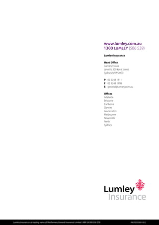 www.lumley.com.au
                                                                                                  1300 LUMLEY (586 539)
                                                                                                   
                                                                                                  Lumley Insurance

                                                                                                  Head Office
                                                                                                  Lumley House
                                                                                                  Level 9, 309 Kent Street
                                                                                                  Sydney NSW 2000

                                                                                                  P	 02 9248 1111
                                                                                                  F	 02 9248 1198
                                                                                                  E	 general@lumley.com.au

                                                                                                  Offices
                                                                                                  Adelaide
                                                                                                  Brisbane
                                                                                                  Canberra
                                                                                                  Darwin
                                                                                                  Launceston
                                                                                                  Melbourne
                                                                                                  Newcastle
                                                                                                  Perth
                                                                                                  Sydney




Lumley Insurance is a trading name of Wesfarmers General Insurance Limited  ABN 24 000 036 279                              PACPDS550011012
 