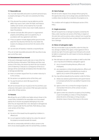 General Provisions

17.	Reasonable care                                                        20.	Sale of salvage
You must take reasonable precautions to prevent personal injury            We will not sell or dispose of any salvage without giving You
or property damage as if You were not covered by this Policy               the opportunity to buy it at its salvage value, provided that this
such as:                                                                   condition does not allow You to abandon the property to Us.

(a)	   if You discover Your products may be defective and the 	 	
                                                                           This condition will not apply to the Motorpack section of this
	      defect may cause a claim under the Public and Products 	
                                                                           Policy.
	      Liability cover section, at Your expense You must take 	 	
	      reasonable steps to restrict, trace, recall, modify, replace or 	
                                                                           21.	Single occurrence
	      repair the products;
                                                                           We will not pay for loss or damage to property covered by the
(b)	 maintain and look after other person’s or organisation’s
                                                                           Policy under more than one section of the Policy in respect of
	 property and buildings used or occupied by You, in 		
                                                                           the same item and occurrence unless a relevant Sum Insured has
	 accordance with Your agreement with them;
                                                                           been paid out in full and You have not been fully covered for the
(c)	   if Your occupation includes digging below ground at sites 	
                                                                           loss or damage.
	      away from Your Business Premises You must obtain the
	      location of underground services from the owners of the 	
                                                                           22.	Waiver of subrogation rights
	      services;
                                                                           We may not be liable to pay any benefits under this Policy for
(d)	 use and store all hazardous materials as required By-law.
                                                                           loss, damage or liability if You agree, or have agreed, to limit or
If You do not take reasonable precautions We may refuse to pay             exclude any right of recovery against any third party who would
part or all of Your claim.                                                 be liable to compensate You with respect to that loss, damage or
                                                                           liability however:
18.	Reinstatement of sum insured
In the event of damage insured under one or more of the Fire               (a)	 We shall waive any rights and remedies or relief to which We 	
and Perils, Business Interruption, Theft, Money and Glass cover            	 are or may become entitled by subrogation against:
sections of this Policy, the amount by which the Sum Insured or            	   (i)	 any co-insured (including directors, officers and 	     	
Limit of Indemnity is reduced as a consequence of the loss or              	   	 employees);
damage will be automatically reinstated as from the date of loss           	   (ii)	 any corporation or entity (including directors, officers and 	
or damage provided that:                                                   	   	 employees) owned or controlled by any insured, or 	 	
(a)	 there is no written request from You or written notice by Us 	        	   	 against, any co-owner of the property insured;
	 to the contrary;                                                         (b)	 You may without prejudicing Your position under this Policy:
(b)	 the section is an operative section of the Policy; and                	 (i)	 release any statutory governmental, semi-governmental 	
(c)	 You pay the premium which We require for the 	                  	     		 or municipal authority from any liability if required at law 	
	reinstatement.                                                            		 to do so;
We will not reinstate the Sum Insured on the Fire and Perils cover         	 (ii)	 agree to enter into a contract for storage of goods or 	
or Business Interruption cover sections if We have paid a total loss       		 merchandise if the terms of the contract include a 		
under either of these sections.                                            		disclaimer clause;
                                                                           	 (iii)	 agree to enter into a lease for occupancy of any building 	
19.	Rewards                                                                		 or part of a building, or a lease, or hiring of property 		
We will pay You up to $5,000 or any higher amount shown in the             		 where the terms of the lease, or hiring, include a 		
current Policy Schedule for the reasonable cost of any reward              	 	 disclaimer clause in favour of the lessor or the owner.
paid by You to recover any property belonging to You or for
which You are responsible that is lost, destroyed or damaged and
which is insured under the Fire and Perils, Theft, Money or Glass
cover sections of this Policy.
However:
(a)	 the terms of the reward must be agreed by Us before it is 	
	 offered; and
(b)	 no such payment shall be made by You unless the value of 	
	 the property recovered exceeds the reward.

We shall not unreasonably withhold or refuse consent to the
terms of any reward payable under this General Policy condition.




                                                                                                                                                9
 