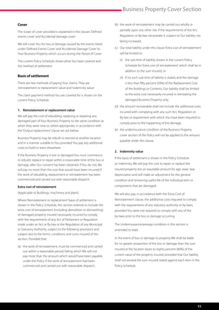 Business Property Cover Section

Cover                                                                   (b)	  he work of reinstatement may be carried out wholly or
                                                                             t

The scope of cover provided is explained in the clauses ‘Defined            partially upon any other site, if the requirements of the Act,
events cover’ and ‘Accidental damage cover’.                                Regulation or By-law necessitate it, subject to Our liability not
                                                                            being increased,
We will cover You for loss or damage caused by the events listed
under ‘Defined Events Cover’ and ‘Accidental Damage Cover’ to           (c)	  ur total liability under this clause ‘Extra cost of reinstatement’
                                                                             O
Your Business Property which occurs during the Period of Cover.             will be limited to:

The current Policy Schedule shows what You have covered and             	   (i)	  he sub-limit of liability shown in the current Policy
                                                                                 t
the method of settlement.                                                       Schedule for ‘Extra cost of reinstatement’ which shall be in
                                                                                addition to the sum insured, or
Basis of settlement                                                     	   (ii)	 if no such sub-limit of liability is stated, and the damage
                                                                                  
There are two methods of paying Your claims. They are                           is less than fifty percent (50%) of the Replacement Cost
‘reinstatement or replacement value’ and ‘indemnity value’.                     of the Buildings or Contents, Our liability shall be limited
The claim payment method You are covered for is shown on the                    to the extra cost necessarily incurred in reinstating the
current Policy Schedule.                                                        damaged Business Property only,
                                                                        (d)	  he amount recoverable shall not include the additional costs
                                                                             t
1.	 Reinstatement or replacement value
                                                                            incurred with complying with any such Act, Regulation or
We will pay the cost of rebuilding, replacing or repairing any              By-law or requirement with which You have been required to
damaged part of Your Business Property to the same condition as
                                                                            comply prior to the happening of the damage,
when they were new or, where appropriate, in accordance with
the ‘Output replacement’ clause set out below.                          (e)	  he underinsurance condition of the Business Property
                                                                             t
                                                                            cover section of the Policy will not be applied to the amount
Business Property may be rebuilt or erected at another location
                                                                            payable under this clause.
and in a manner suitable to You provided You pay any additional
costs to build or erect elsewhere.
                                                                        2.	 Indemnity value
If the Business Property is lost or damaged You must commence
                                                                        If the basis of settlement is shown in the Policy Schedule
to rebuild, replace or repair within a reasonable time of the loss or
damage, after Our consent has been obtained. If You do not, We          as Indemnity, We will pay the cost to repair or replace the
will pay no more than the cost that would have been incurred if         insured property less an equitable amount for age, wear, tear,
the work of rebuilding, replacement or reinstatement has been           depreciation and will make an adjustment for the general
commenced and carried out with reasonable dispatch.                     condition and remaining useful life of the individual item or
Extra cost of reinstatement                                             components that are damaged.

(Applicable to Buildings, machinery and plant).                         We will also pay, in accordance with the ‘Extra Cost of
Where ‘Reinstatement or replacement’ basis of settlement is             Reinstatement’ clause, the additional costs required to comply
shown in the Policy Schedule, this section extends to include the       with the requirements of any statutory authority or by-laws,
extra cost of reinstatement (including demolition or dismantling)       provided You were not required to comply with any of the
of damaged property insured necessarily incurred to comply              by-laws prior to the loss or damage occurring.
with the requirements of any Act of Parliament or Regulation
made under an Act or By-law or the Regulation of any Municipal          The Underinsurance/average condition in this section is
or Statutory Authority, subject to the following provisions and         amended to read:
subject also to the terms, conditions and sums insured of this
section. Provided that:                                                 In the event of loss or damage to property We shall be liable
                                                                        for no greater proportion of the loss or damage than the sum
(a)	  he work of reinstatement, must be commenced and carried
     t
                                                                        insured at the location bears to eighty percent (80%) of the
     out within a reasonable period, failing which We will not
     pay more than the amount which would have been payable             current value of the property insured, provided that Our liability
     under the Policy if the work of reinstatement had been             shall not exceed the sum insured stated against each item in the
     commenced and carried out with reasonable dispatch,                Policy Schedule.




                                                                                                                                             11
 
