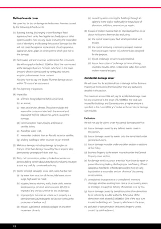 Defined events cover                                                     	   (e)	  aused by water entering the Buildings through an
                                                                                  c
                                                                                  opening in the wall or roof made for the purpose of
We cover You for loss or damage at the Business Premises caused
                                                                                  alterations, additions, renovations, or repairs.
by the following defined events:
                                                                         (8)	 Escape of molten material from its intended confines on or
                                                                              
(1)	  ursting, leaking, discharging or overflowing of fixed
     B
                                                                              about the Business Premises but excluding:
     apparatus, fixed tanks, fixed appliances, fixed pipes or other
     systems used to hold or carry liquid (including the reasonable      	   (a)	  he cost of repairing any fault which permitted such
                                                                                  t
     cost of identifying and locating the cause of damage) but We                 escape,
     will not cover the repair or replacement of such apparatus,         	   (b)	  he cost of retrieving or removing escaped material
                                                                                  t
     appliances, tanks, pipes or other systems which give rise to                 from any escape channel or catchment area designed
     the damage.                                                                  for the purpose,

(2)	  arthquake, volcanic eruption, subterranean fire or tsunami.
     E                                                                   	   (c)	 loss of or damage to such escaped material,

	    W
      e will not pay for the first $20,000 or 1% of the sum insured     	   (d)	 oss or destruction of or damage to furnace linings,
                                                                                  l
     at the damaged Business Premises (whichever is the lower                     crucibles, moulds, other containers or ladles from which
     amount) of each claim caused by earthquake, volcanic                         molten material escapes.
     eruption, subterranean fire or tsunami.
                                                                         Accidental damage cover
	    Y
      ou only have to pay one Excess if further damage occurs
     within 72 hours of an occurrence.                                   We will cover You for accidental loss or damage to Your Business
                                                                         Property at the Business Premises other than any exclusions
(3)	 Fire, lightning or explosion.
                                                                         detailed in this section.
(4)	 Impact by:
                                                                         The maximum amount We will pay for accidental damage cover
	    (a)	 a Vehicle designed primarily for use on land,                  for any occurrence is the lesser of $250,000 or the total sum
	    (b)	 an animal,                                                     insured for Buildings and Contents unless a higher amount is
	    (c)	  rees or branches of trees. This cover includes the
          t                                                              specified in the current Policy Schedule as the accidental damage
          reasonable costs associated with the removal and               sum insured.
          disposal of the tree or branches, which caused the
          damage,                                                        Exclusions
	    (d)	  ommunication masts, towers, antennae or
          c                                                              We will not pay for claims under ‘Accidental damage cover’ for:
          satellite dishes,
                                                                         (a)	 oss or damage caused by any defined events cover in
                                                                              l
	    (e)	 Aircraft or water craft,                                            this section,
	    (f )	 meteorites or debris from an Aircraft, rocket or satellite,   (b)	 oss or damage caused by events or to the items listed under
                                                                              l
	    (g)	 a falling building or other structure or part thereof.              general exclusions,

(5)	  alicious damage, including damage by burglars or
     M                                                                   (c)	 oss or damage insurable under any other section or sections
                                                                              l
     thieves, other than damage caused by You or anyone who                   of this Policy,
     permanently or temporarily lives with You.                          (d)	  usiness Property to the extent insurable under the General
                                                                              B
                                                                              Property cover section,
(6)	  iots, civil commotions, strikes or locked out workers or
     R
                                                                         (e)	 or damage which occurs as a result of Your failure to repair or
                                                                              f
     persons taking part in labour disturbances including resultant
     acts of any lawfully constituted authority.                              prevent bursting, leaking, discharging or overflowing of fixed
                                                                              apparatus, fixed tanks or fixed pipes used to hold or carry
(7)	  torm, tempest, rainwater, snow, sleet, wind, hail but not:
     S                                                                        liquid within a reasonable amount of time of discovering
	    (a)	  y water from or action of the sea, tidal wave, storm
          b                                                                   an occurrence,
          surge, high water or Flood,                                    (f )	  nexplained disappearance or unexplained inventory
                                                                               u
	    (b)	  o gates, fences, retaining walls, shade cloth, exterior
          t                                                                    shortage, whether resulting from clerical or accounting errors
          textile awnings or blinds which exceeds $25,000 in                   or shortages in supply or delivery of materials to or by You,
          respect of any one occurrence for loss or damage,              (g)	 oss or damage caused by demolition, other than demolition
                                                                              l
	    (c)	  o property in the open air unless such property is a
          t                                                                   by or ordered by a public authority, if the value of the
          permanent structure designed to function without the                demolition work exceeds $500,000 or 20% of the total sum
          protection of walls or roof,                                        insured on Buildings and Contents, whichever is the lesser,
	    (d)	  rosion, subsidence, landslide, collapse or any other
          e                                                              (h)	  ollution or contamination of Business Property unless
                                                                              p
          movement of earth,                                                  caused by a defined event,




12
 