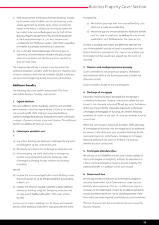 Business Property Cover Section

(i)	  heft, except where the Business Premises ‘Buildings’ insured
     t                                                                   Provided that:
     by the owner under this Policy section are tenanted under
                                                                         	   (i)	  e shall not pay more than the increased building costs
                                                                                  W
     a lease agreement by another party, person or entity not
                                                                                 which are actually incurred by You.
     named in the Policy, in which case, the insured owner will
     be entitled to be indemnified against loss by theft of their        	   (ii)	  e will not pay any amount under this Additional benefit
                                                                                   W
     Business Property (as defined in this section for ‘Buildings’)              until You have incurred costs exceeding the sum insured
     at the Business Premises in accord with the terms and                       applicable to such Building under this cover section.
     conditions of the ‘Theft cover section’ of this Policy regardless
                                                                         Increase in building costs means the difference between the
     of whether it is selected in this Policy or otherwise.
                                                                         cost of reinstatement actually incurred in accordance with the
(j)	 oss or damage following breakage of external glass to
     l
                                                                         Basis of Settlement provisions of this cover section and the cost
     signwriting or ornamentation affixed to the glass, except
                                                                         of reinstatement that would have applied had the event not
     where You are a tenant of a building and not required by
                                                                         occurred.
     lease to insure Glass.

The maximum We will pay in respect to any loss under this                3.	 Directors and employees personal property
additional protection provided under this Business Property cover        Cover is extended to include personal property of directors
section in relation to theft shall be limited to $20,000 in total any    and employees whilst at the Business premises provided not
one occurrence happening during the currency of the Policy.              otherwise insured.

Additional benefits                                                      Cover is limited to $5,000 for any one employee.

The following additional benefits are provided if You have
                                                                         4.	 Discharge of mortgages
selected the Business Property cover section:
                                                                         If Business Property has been damaged and the damage is
1.	 Capital additions                                                    covered by the Business Property cover section, where the sum
                                                                         insured is not otherwise exhausted, We will pay up to the balance
We cover additions to Your Buildings, Contents, and specified
                                                                         of the sum Insured, for the reasonable legal costs to discharge
items obtained or built during the Period of Cover to an amount
                                                                         a mortgage or mortgages on Buildings or Contents following
not exceeding 20% of the total sum insured on Buildings,
                                                                         settlement of a claim on the basis of a total loss whether actual or
Contents and specified items or $500,000 whichever is the lesser,
in respect of property insured at any one Situation. This additional     constructive.
benefit is in addition to Your sum insured.                              Where the sum insured is exhausted, in respect of the discharge
                                                                         of a mortgage on Buildings only, We will pay up to an additional
2.	 Catastrophe escalation cost                                          ten percent (10%) of the total sum insured on Buildings, for the
If:                                                                      reasonable legal costs to discharge a mortgage or mortgages
                                                                         following settlement of a claim on the basis of a total loss
(a)	  ny of Your Buildings are destroyed or damaged by any event
     a
                                                                         whether actual or constructive.
     insured against by this cover section, and
(b)	 We classify such destruction or damage as a total loss; and
                                                                         5.	 Fire brigade attendance fees
(c)	  he event giving rise to the destruction or damage has
     t
                                                                         We will pay up to $50,000 for any statutory charges payable by
     resulted in any competent authority declaring a state
                                                                         You to a fire brigade or firefighting authority for attendance at
     of emergency affecting the area in which Your Building
                                                                         a fire or chemical emergency involving insured property. This
     is situated;
                                                                         additional benefit is in addition to Your sum insured.
We will:

(d)	 ncrease the sum insured applicable to such Buildings under
     i                                                                   6.	 Government fees
     this cover section by up to 20% provided that Your Building         We will pay any fee, contribution or other impost payable to
     is rebuilt, and                                                     any other Government, Local Government or other Statutory
(e)	 ncrease the amounts payable under the ‘Capital Additions’
     i                                                                   Authority where payment of the fee, contribution or impost is
     (relating to Buildings only) and ‘Temporary protection and          necessary to the obtaining of consent to reinstate any property
     security guards’ Additional benefits of this cover section          insured provided that We will not be liable for payment of any
     by 20%;                                                             fines and/or penalties imposed upon You by any such authorities.

to cover any Increase in building costs for labour and materials         The cost of government fees is included in the sum insured for
and any other additional costs which may apply after the event.          Business Property.




                                                                                                                                             13
 