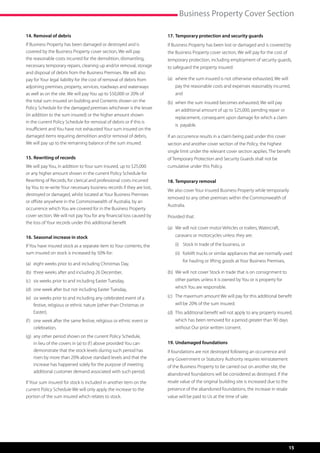 Business Property Cover Section

14.	Removal of debris                                                  17.	Temporary protection and security guards
If Business Property has been damaged or destroyed and is              If Business Property has been lost or damaged and is covered by
covered by the Business Property cover section, We will pay            the Business Property cover section, We will pay for the cost of
the reasonable costs incurred for the demolition, dismantling,         temporary protection, including employment of security guards,
necessary temporary repairs, cleaning up and/or removal, storage       to safeguard the property insured:
and disposal of debris from the Business Premises. We will also
pay for Your legal liability for the cost of removal of debris from    (a)	 where the sum insured is not otherwise exhausted, We will
                                                                            
adjoining premises, property, services, roadways and waterways             pay the reasonable costs and expenses reasonably incurred,
as well as on the site. We will pay You up to $50,000 or 20% of            and
the total sum insured on building and Contents shown on the            (b)	 when the sum insured becomes exhausted, We will pay
                                                                            
Policy Schedule for the damaged premises whichever is the lesser           an additional amount of up to $25,000, pending repair or
(in addition to the sum insured) or the higher amount shown
                                                                           replacement, consequent upon damage for which a claim
in the current Policy Schedule for removal of debris or if this is
                                                                           is  payable.
insufficient and You have not exhausted Your sum insured on the
damaged items requiring demolition and/or removal of debris,           If an occurrence results in a claim being paid under this cover
We will pay up to the remaining balance of the sum insured.            section and another cover section of the Policy, the highest
                                                                       single limit under the relevant cover section applies. The benefit
15.	Rewriting of records                                               of Temporary Protection and Security Guards shall not be
We will pay You, in addition to Your sum insured, up to $25,000        cumulative under this Policy.
or any higher amount shown in the current Policy Schedule for
Rewriting of Records, for clerical and professional costs incurred     18.	Temporary removal
by You to re-write Your necessary business records if they are lost,
                                                                       We also cover Your insured Business Property while temporarily
destroyed or damaged, whilst located at Your Business Premises
                                                                       removed to any other premises within the Commonwealth of
or offsite anywhere in the Commonwealth of Australia, by an
                                                                       Australia.
occurrence which You are covered for in the Business Property
cover section. We will not pay You for any financial loss caused by    Provided that:
the loss of Your records under this additional benefit
                                                                       (a)	  e will not cover motor Vehicles or trailers, Watercraft,
                                                                            W
16.	Seasonal increase in stock                                             caravans or motorcycles unless they are:

If You have insured stock as a separate item to Your contents, the     	   (i)	 Stock in trade of the business, or
sum insured on stock is increased by 50% for:                          	   (ii)	 orklift trucks or similar appliances that are normally used
                                                                                 f
                                                                                 for hauling or lifting goods at Your Business Premises,
(a)	 eight weeks prior to and including Christmas Day,
(b)	 three weeks after and including 26 December,                      (b)	 We will not cover Stock in trade that is on consignment to
                                                                            
(c)	 six weeks prior to and including Easter Tuesday,                      other parties unless it is owned by You or is property for

(d)	 one week after but not including Easter Tuesday,                      which You are responsible.

(e)	  ix weeks prior to and including any celebrated event of a
     s                                                                 (c)	 The maximum amount We will pay for this additional benefit
                                                                            
     festive, religious or ethnic nature (other than Christmas or          will be 20% of the sum insured.
     Easter),                                                          (d)	  his additional benefit will not apply to any property insured,
                                                                            T
(f )	  ne week after the same festive, religious or ethnic event or
      o                                                                    which has been removed for a period greater than 90 days
      celebration,                                                         without Our prior written consent.
(g)	  ny other period shown on the current Policy Schedule,
     a
     in lieu of the covers in (a) to (f ) above provided You can       19.	Undamaged foundations
     demonstrate that the stock levels during such period has          If foundations are not destroyed following an occurrence and
     risen by more than 20% above standard levels and that the         any Government or Statutory Authority requires reinstatement
     increase has happened solely for the purpose of meeting           of the Business Property to be carried out on another site, the
     additional customer demand associated with such period.
                                                                       abandoned foundations will be considered as destroyed. If the
If Your sum insured for stock is included in another item on the       resale value of the original building site is increased due to the
current Policy Schedule We will only apply the increase to the         presence of the abandoned foundations, the increase in resale
portion of the sum insured which relates to stock.                     value will be paid to Us at the time of sale.




                                                                                                                                            15
 