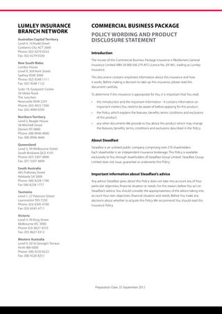 Lumley Insurance                  COMMERCIAL BUSINESS PACKAGE
BRANCH NETWORK
                                  POLICY WORDING AND PRODUCT
Australian Capital Territory
Level 4, 10 Rudd Street
                                  DISCLOSURE STATEMENT
Canberra City ACT 2600
Phone: (02) 6279 0333             Introduction
Fax: (02) 6279 0330
                                  The insurer of this Commercial Business Package insurance is Wesfarmers General
New South Wales
                                  Insurance Limited ABN 24 000 036 279 AFS Licence No. 241461, trading as Lumley
Lumley House
Level 9, 309 Kent Street          Insurance.
Sydney NSW 2000
                                  This document contains important information about this insurance and how
Phone: (02) 9248 1111
Fax: (02) 9248 1122               it works. Before making a decision to take up this insurance, please read this
                                  document carefully.
Suite 19, Eastpoint Centre
50 Glebe Road                     To determine if this insurance is appropriate for You, it is important that You read:
The Junction
Newcastle NSW 2291                •	    this Introduction and the Important Information - it contains information on 	
Phone: (02) 4925 7500             	     important matters You need to be aware of before applying for this product;
Fax: (02) 4940 0295
                                  •	    the Policy, which explains the features, benefits, terms conditions and exclusions 	
Northern Territory                	     of this product;
Level 2, Beagle House
                                  •	    any other documents We provide to You about this product which may change 	
38 Mitchell Street
Darwin NT 0800                    	     the features, benefits, terms, conditions and exclusions described in the Policy.
Phone: (08) 8946 4600
Fax: (08) 8946 4666
                                  About Steadfast
Queensland
Level 2, 99 Melbourne Street      Steadfast is an unlisted public company comprising over 270 shareholders.
South Brisbane QLD 4101           Each shareholder is an independent insurance brokerage. This Policy is available
Phone: (07) 3307 4800             exclusively to You through shareholders of Steadfast Group Limited. Steadfast Group
Fax: (07) 3307 4899               Limited does not issue, guarantee or underwrite this Policy.
South Australia
465 Pulteney Street
                                  Important information about Steadfast’s advice
Adelaide SA 5000
Phone: (08) 8228 1700             Any advice Steadfast gives about this Policy does not take into account any of Your
Fax (08) 8228 1777                particular objectives, financial situation or needs. For this reason, before You act on
Tasmania                          Steadfast’s advice, You should consider the appropriateness of the advice taking into
Level 1, 27 Paterson Street       account Your own objectives, financial situation and needs. Before You make any
Launceston TAS 7250               decisions about whether to acquire this Policy We recommend You should read this
Phone: (03) 6345 4700             Insurance Policy.
Fax: (03) 6345 4711

Victoria
Level 3, 99 King Street
Melbourne VIC 3000
Phone (03) 8627 4333
Fax: (03) 8627 4312

Western Australia
Level 9, 50 St George’s Terrace
Perth WA 6000
Phone: (08) 9220 8222
Fax: (08) 9220 8251




                                       Preparation Date: 25 September 2012
 
