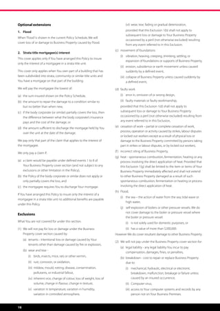 Optional extensions                                                       	   	   (vi)	 wear, tear, fading or gradual deterioration,
                                                                                        

1.	Flood                                                                  	   	    rovided that this Exclusion 1(b) shall not apply to
                                                                                  p
                                                                                  subsequent loss or damage to Your Business Property
When ‘Flood’ is shown in the current Policy Schedule, We will
                                                                                  occasioned by a peril (not otherwise excluded) resulting
cover loss of or damage to Business Property caused by Flood.
                                                                                  from any event referred to in this Exclusion.
                                                                          (c)	 movement of foundations
2.	 Strata title mortgagee(s) interest
                                                                          	   (i)	  ibration, heaving, creeping, shrinking, settling, or
                                                                                   v
This cover applies only if You have arranged this Policy to insure
                                                                                   expansion of foundations or supports of Business Property,
only the interest of a mortgagee in a strata title unit.
                                                                          	   (ii)	  rosion, subsidence or earth movement unless caused
                                                                                    e
This cover only applies when You own part of a building that has                    suddenly by a defined event,
been subdivided into strata, community or similar title units and         	   (iii)	  ollapse of Business Property unless caused suddenly by
                                                                                     c
You have a mortgage on that part of the building.                                    a defined event,
We will pay the mortgagee the lowest of:                                  (d)	 faulty work

(a)	  he sum insured shown on the Policy Schedule,
     t                                                                    	   (i)	 error in, omission of or wrong design,

(b)	  he amount to repair the damage to a condition similar to
     t                                                                    	   (ii)	 faulty materials or faulty workmanship,
     but no better than when new,                                         	   p
                                                                               rovided that this Exclusion 1(d) shall not apply to
(c)	 f the body corporate (or similar) partially covers the loss, then
     i                                                                        subsequent loss or damage to Your Business Property
     the difference between what the body corporate’s insurance               occasioned by a peril (not otherwise excluded) resulting from
     pays and the cost of the damage, or                                      any event referred to in this Exclusion,
                                                                          (e)	  essation of work – partial or complete cessation of work,
                                                                               c
(d)	  he amount sufficient to discharge the mortgage held by You
     t
                                                                               process, operation or activity caused by strikes, labour disputes
     over the unit at the date of the damage.
                                                                               or locked out workers except as a result of physical loss or
We pay only that part of the claim that applies to the interest of             damage to the Business Property committed by persons taking
the mortgagee.                                                                 part in strikes or labour disputes, or by locked out workers,
                                                                          (f )	 incorrect siting of Business Property,
We only pay a claim if:
                                                                          (g)	  eat - spontaneous combustion, fermentation, heating or any
                                                                               h
(a)	  claim would be payable under defined events 1 to 8 of
     a                                                                         process involving the direct application of heat. Provided that
     Your Business Property cover section (and not subject to any              this Exclusion 1(g) shall be limited to the item or items of Your
     exclusions or other limitation in the Policy),                            Business Property immediately affected and shall not extend
(b)	  he Policy of the body corporate or similar does not apply or
     t                                                                         to other Business Property damaged as a result of such
     only partially covers the loss, and                                       spontaneous combustion, fermentation or heating or process
(c)	  he mortgagee requires You to discharge Your mortgage.
     t                                                                         involving the direct application of heat.
                                                                          (h)	 Flood,
If You have arranged this Policy to insure only the interest of a
                                                                          	   (i)	  he sea – the action of water from the sea, tidal wave or
                                                                                   t
mortgagee in a strata title unit no additional benefits are payable
                                                                                   high water,
under this Policy.
                                                                          	   (j)	  elf-explosion of boilers or other pressure vessels. We do
                                                                                   s
                                                                                   not cover damage to the boiler or pressure vessel where
Exclusions
                                                                                   the boiler or pressure vessel:
What You are not covered for under this section.                          	   	   (i)	 is not solely used for domestic purposes, or
(1)	  e will not pay for loss or damage under the Business
     W                                                                    	   	   (ii)	 has a value of more than $200,000.
     Property cover section caused by:                                    However We do cover resultant damage to other Business Property.
	    (a)	  enants - intentional loss or damage caused by Your
          t
                                                                          (2)	  e will not pay under the Business Property cover section for:
                                                                               W
          tenants other than damage caused by fire or explosion,
                                                                          	   (a)	 egal liability - any legal liability You incur to pay
                                                                                   l
	    (b)	 wear and tear -
                                                                                   compensation, damages, fines, or penalties,
	    	   (i)	 birds, insects, mice, rats or other vermin,
                                                                          	   (b)	  reakdown - cost to repair or replace Business Property
                                                                                   b
	    	   (ii)	 rust, corrosion, or oxidation,                                      due to:
	    	   (iii)	  ildew, mould, rotting, disease, contamination,
                m                                                         	   	   (i)	 mechanical, hydraulic, electrical or electronic
                                                                                       
                pollutants, or industrial fallout,                                     breakdown, malfunction, breakage or failure unless
	    	   (iv)	 nherent vice, change of colour, loss of weight, loss of
               i                                                                       caused by an insured occurrence,
               volume, change in flavour, change in texture,              	   	   (ii)	 Computer virus,
	    	   (v)	  ariation in temperature, variation in humidity,
              v                                                           	   	   (iii)	  ccess to Your computer systems and records by any
                                                                                         a
              variation in controlled atmosphere,                                        person not on Your Business Premises.


16
 