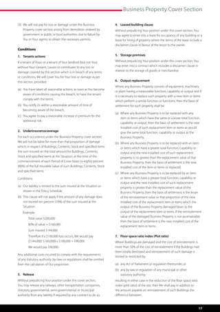 Business Property Cover Section

(3)	  e will not pay for loss or damage under the Business
     W                                                                  4.	 Leased building clause
     Property cover section arising from demolition ordered by          Without prejudicing Your position under this cover section, You
     government or public or local authorities due to failure by        may agree to enter into a lease for occupancy of any building or a
     You or Your agents to obtain the necessary permits.                lease for hiring of property where the terms of the lease include a
                                                                        disclaimer clause in favour of the lessor to the owner.
Conditions
1.	 Tenants actions                                                     5.	 Storage premises

If a tenant of Yours or a tenant of Your landlord (but not You)         Without prejudicing Your position under this cover section, You
without Your consent, causes or contributes to any loss or              may enter into a contract which includes a disclaimer clause in
damage covered by this section which is in breach of any terms          relation to the storage of goods or merchandise.
or conditions, We will cover You for Your loss or damage as per
this section, provided                                                  6.	 Output replacement
                                                                        Where any Business Property consists of equipment, machinery
(a)	  ou have taken all reasonable actions, as soon as You become
     Y
                                                                        or plant having a measurable function, capability or output and if
     aware of conditions causing the breach, to have the tenant
                                                                        it is necessary to replace such property with a new item or items
     comply with the terms,
                                                                        which perform a similar function or functions, then the basis of
(b)	  ou notify Us within a reasonable amount of time of
     Y                                                                  settlement for such property shall be:
     becoming aware of the breach,
                                                                        (a)	  here any Business Property is to be replaced with any
                                                                             W
(c)	  ou agree to pay a reasonable increase in premium for the
     Y
                                                                             item or items which have the same or a lesser total function,
     additional risk.
                                                                             capability or output, then the basis of settlement is the new
                                                                             installed cost of such replacement item or items as would
2.	Underinsurance/average                                                    give the same total function, capability or output as the
For each occurrence under the ‘Business Property cover section’,             Business Property.
We will not be liable for more than that proportion of damage           (b)	  here any Business Property is to be replaced with an item
                                                                             W
which; in respect of Buildings, Contents, Stock and specified items          or items which have a greater total function, capability or
the sum insured on the total amount for Buildings, Contents,                 output and the new installed cost of such replacement
Stock and specified items at the Situation, at the time of the               property is no greater than the replacement value of that
commencement of each Period of Cover bears to eighty percent                 Business Property, then the basis of settlement is the new
(80%) of the full insurable value of such Buildings, Contents, Stock         installed cost of the item or items so replaced.
and specified items.
                                                                        (c)	  here any Business Property is to be replaced by an item
                                                                             W
Conditions:                                                                  or items which have a greater total function, capability or
                                                                             output and the new installed cost of such replacement
(a)	  ur liability is limited to the sum insured at the Situation as
     O                                                                       property is greater than the replacement value of the
     shown in the Policy Schedule.                                           Business Property, then the basis of settlement is the lesser
(b)	  his clause will not apply if the amount of any damage does
     T                                                                       of the reinstatement value or that proportion of the new
     not exceed ten percent (10%) of the sum insured at the                  installed cost of the replacement item or items which the
     Situation.                                                              output of the Business Property damaged bears to the
	   Example:                                                                 output of the replacement item or items. If the reinstatement
                                                                             value of the damaged Business Property is not ascertainable
	   	   Total value $200,000
                                                                             then the basis of settlement is the new installed cost of the
	   	   80% of value = $160,000
                                                                             replacement item or items.
		      Sum insured $144,000
		Therefore if a $100,000 loss occurs, We would pay                    7.	 Floor space ratio index (Plot ratio)
   ($144,000/ $160,000) x $100,000 = $90,000                            Where Buildings are damaged and the cost of reinstatement is
		      We would pay $90,000.                                           more than 50% of the cost of reinstatement if the Buildings had
                                                                        been totally destroyed and reinstatement of such damage is
Any additional costs incurred to comply with the requirements
                                                                        limited or restricted by:
of any statutory authority, by-laws or regulations shall be omitted
from the calculation of Our proportion.                                 (a)	 any Act of Parliament or regulation thereunder, or
                                                                        (b)	  ny by-law or regulation of any municipal or other
                                                                             a
3.	Release                                                                   statutory authority,
Without prejudicing Your position under this cover section,             resulting in either case in the reduction of the floor space ratio
You may release any railways, other transportation companies,           index (plot ratio) of the site, then We shall pay in addition to
statutory governmental, semi-governmental or municipal                  the amount payable on reinstatement of such Buildings the
authority from any liability if required by any contract to do so.      difference between:



                                                                                                                                             17
 
