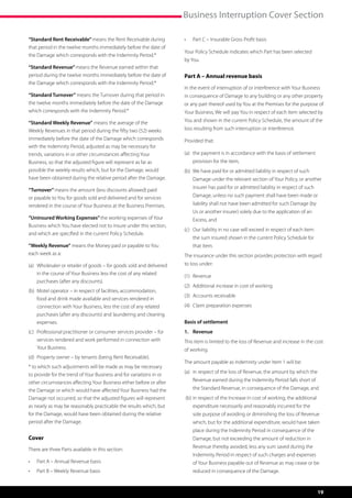 Business Interruption Cover Section

“Standard Rent Receivable” means the Rent Receivable during            •	   Part C – Insurable Gross Profit basis
that period in the twelve months immediately before the date of
                                                                       Your Policy Schedule indicates which Part has been selected
the Damage which corresponds with the Indemnity Period.*
                                                                       by You.
“Standard Revenue” means the Revenue earned within that
period during the twelve months immediately before the date of         Part A – Annual revenue basis
the Damage which corresponds with the Indemnity Period.*
                                                                       In the event of interruption of or interference with Your Business
“Standard Turnover” means the Turnover during that period in           in consequence of Damage to any building or any other property
the twelve months immediately before the date of the Damage            or any part thereof used by You at the Premises for the purpose of
which corresponds with the Indemnity Period.*                          Your Business, We will pay You in respect of each item selected by
“Standard Weekly Revenue” means the average of the                     You and shown in the current Policy Schedule, the amount of the
Weekly Revenues in that period during the fifty two (52) weeks         loss resulting from such interruption or interference.
immediately before the date of the Damage which corresponds            Provided that:
with the Indemnity Period, adjusted as may be necessary for
trends, variations in or other circumstances affecting Your            (a)	  he payment is in accordance with the basis of settlement
                                                                            t
Business, so that the adjusted figure will represent as far as              provision for the item,
possible the weekly results which, but for the Damage, would           (b)	  e have paid for or admitted liability in respect of such
                                                                            W
have been obtained during the relative period after the Damage.             Damage under the relevant section of Your Policy, or another
                                                                            insurer has paid for or admitted liability in respect of such
“Turnover” means the amount (less discounts allowed) paid
or payable to You for goods sold and delivered and for services             Damage, unless no such payment shall have been made or
rendered in the course of Your Business at the Business Premises.           liability shall not have been admitted for such Damage (by
                                                                            Us or another insurer) solely due to the application of an
“Uninsured Working Expenses” the working expenses of Your                   Excess, and
Business which You have elected not to insure under this section,
                                                                       (c)	  ur liability in no case will exceed in respect of each item
                                                                            O
and which are specified in the current Policy Schedule.
                                                                            the sum insured shown in the current Policy Schedule for
“Weekly Revenue” means the Money paid or payable to You                     that item.
each week as a:                                                        The insurance under this section provides protection with regard
(a)	  holesaler or retailer of goods – for goods sold and delivered
     W                                                                 to loss under:
     in the course of Your Business less the cost of any related
                                                                       (1)	 Revenue
     purchases (after any discounts).
                                                                       (2)	 Additional increase in cost of working
(b)	  otel operator – in respect of facilities, accommodation,
     M
                                                                       (3)	 Accounts receivable
     food and drink made available and services rendered in
     connection with Your Business, less the cost of any related       (4)	 Claim preparation expenses
     purchases (after any discounts) and laundering and cleaning
     expenses.                                                         Basis of settlement
(c)	  rofessional practitioner or consumer services provider – for
     P                                                                 1.	Revenue
     services rendered and work performed in connection with           This item is limited to the loss of Revenue and increase in the cost
     Your Business.                                                    of working.
(d)	  roperty owner – by tenants (being Rent Receivable).
     P
                                                                       The amount payable as indemnity under Item 1 will be:
* to which such adjustments will be made as may be necessary
                                                                       (a)	 n respect of the loss of Revenue, the amount by which the
                                                                            i
to provide for the trend of Your Business and for variations in or
other circumstances affecting Your Business either before or after          Revenue earned during the Indemnity Period falls short of
the Damage or which would have affected Your Business had the               the Standard Revenue, in consequence of the Damage, and
Damage not occurred, so that the adjusted figures will represent       (b)	n respect of the Increase in cost of working, the additional
                                                                           i
as nearly as may be reasonably practicable the results which, but           expenditure necessarily and reasonably incurred for the
for the Damage, would have been obtained during the relative                sole purpose of avoiding or diminishing the loss of Revenue
period after the Damage.                                                    which, but for the additional expenditure, would have taken
                                                                            place during the Indemnity Period in consequence of the
Cover                                                                       Damage, but not exceeding the amount of reduction in
                                                                            Revenue thereby avoided, less any sum saved during the
There are three Parts available in this section:
                                                                            Indemnity Period in respect of such charges and expenses
•	   Part A – Annual Revenue basis                                          of Your Business payable out of Revenue as may cease or be
•	   Part B – Weekly Revenue basis                                          reduced in consequence of the Damage.


                                                                                                                                            19
 