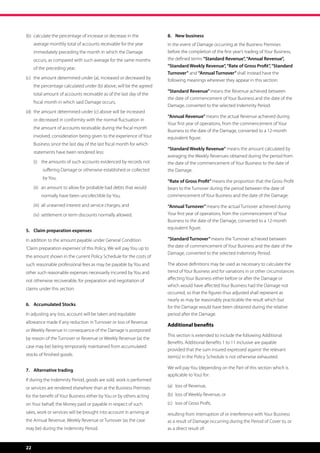 (b)	  alculate the percentage of increase or decrease in the
     c                                                                8.	 New business
     average monthly total of accounts receivable for the year        In the event of Damage occurring at the Business Premises
     immediately preceding the month in which the Damage              before the completion of the first year’s trading of Your Business,
     occurs, as compared with such average for the same months        the defined terms “Standard Revenue”, “Annual Revenue”,
     of the preceding year,                                           “Standard Weekly Revenue”, “Rate of Gross Profit”, “Standard
                                                                      Turnover” and “Annual Turnover” shall instead have the
(c)	  he amount determined under (a), increased or decreased by
     t                                                                following meanings wherever they appear in this section:
     the percentage calculated under (b) above, will be the agreed
                                                                      “Standard Revenue” means the Revenue achieved between
     total amount of accounts receivable as of the last day of the
                                                                      the date of commencement of Your Business and the date of the
     fiscal month in which said Damage occurs,
                                                                      Damage, converted to the selected Indemnity Period.
(d)	  he amount determined under (c) above will be increased
     t
                                                                      “Annual Revenue” means the actual Revenue achieved during
     or decreased in conformity with the normal fluctuation in
                                                                      Your first year of operations, from the commencement of Your
     the amount of accounts receivable during the fiscal month
                                                                      Business to the date of the Damage, converted to a 12-month
     involved, consideration being given to the experience of Your    equivalent figure.
     Business since the last day of the last fiscal month for which
                                                                      “Standard Weekly Revenue” means the amount calculated by
     statements have been rendered less:
                                                                      averaging the Weekly Revenues obtained during the period from
	    (i)	 t e amounts of such accounts evidenced by records not
           h                                                          the date of the commencement of Your Business to the date of
          suffering Damage or otherwise established or collected      the Damage.
          by You,
                                                                      “Rate of Gross Profit” means the proportion that the Gross Profit
	    (ii)	  n amount to allow for probable bad debts that would
           a                                                          bears to the Turnover during the period between the date of
         normally have been uncollectible by You,                     commencement of Your Business and the date of the Damage.

	    (iii)	 all unearned interest and service charges, and            “Annual Turnover” means the actual Turnover achieved during
	    (iv)	 settlement or term discounts normally allowed.             Your first year of operations, from the commencement of Your
                                                                      Business to the date of the Damage, converted to a 12-month
                                                                      equivalent figure.
5.	 Claim preparation expenses
In addition to the amount payable under General Condition             “Standard Turnover” means the Turnover achieved between
‘Claim preparation expenses’ of this Policy, We will pay You up to    the date of commencement of Your Business and the date of the
                                                                      Damage, converted to the selected Indemnity Period.
the amount shown in the current Policy Schedule for the costs of
such reasonable professional fees as may be payable by You and        The above definitions may be used as necessary to calculate the
other such reasonable expenses necessarily incurred by You and        trend of Your Business and for variations in or other circumstances
not otherwise recoverable, for preparation and negotiation of         affecting Your Business either before or after the Damage or
                                                                      which would have affected Your Business had the Damage not
claims under this section.
                                                                      occurred, so that the figures thus adjusted shall represent as
                                                                      nearly as may be reasonably practicable the result which but
6.	 Accumulated Stocks
                                                                      for the Damage would have been obtained during the relative
In adjusting any loss, account will be taken and equitable            period after the Damage.
allowance made if any reduction in Turnover or loss of Revenue
                                                                      Additional benefits
or Weekly Revenue in consequence of the Damage is postponed
                                                                      This section is extended to include the following Additional
by reason of the Turnover or Revenue or Weekly Revenue (as the
                                                                      Benefits. Additional Benefits 1 to 11 inclusive are payable
case may be) being temporarily maintained from accumulated
                                                                      provided that the sum insured expressed against the relevant
stocks of finished goods.                                             item(s) in the Policy Schedule is not otherwise exhausted.

                                                                      We will pay You (depending on the Part of this section which is
7.	 Alternative trading
                                                                      applicable to You) for:
If during the Indemnity Period, goods are sold, work is performed
or services are rendered elsewhere than at the Business Premises      (a)	 loss of Revenue,

for the benefit of Your Business either by You or by others acting    (b)	 loss of Weekly Revenue, or
on Your behalf, the Money paid or payable in respect of such          (c)	 loss of Gross Profit,
sales, work or services will be brought into account in arriving at   resulting from interruption of or interference with Your Business
the Annual Revenue, Weekly Revenue or Turnover (as the case           as a result of Damage occurring during the Period of Cover to, or
may be) during the Indemnity Period.                                  as a direct result of:


22
 