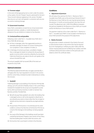13.	Turnover output                                                      Conditions
In the event of Damage giving rise to a claim under this section,        1.	 Adjustment of premium
at Your option, the term “Output” may be substituted for the term
                                                                         We will reduce Your premium for Part A – Revenue or Part C –
“Gross Income” wherever appearing in this section. Provided
                                                                         Insurable Gross Profit cover at the end of each Period of Cover if
that only one such term will operate in connection with any one
                                                                         the Revenue or Gross Profit (as the case may be) earned during
occurrence involving Damage.
                                                                         the previous 12 months accounting period is less than the sum
                                                                         insured. The adjustment rate is 50% of the difference between
14.	Government incentives
                                                                         the premium payable for the Revenue or Gross Profit sum insured
Gross Profit is extended to include the loss of any Government           and for the Revenue or Gross Profit earned.
approved incentives, subsidies or market development
allowances You are entitled to in relation to Your Business.             Any payment made by Us for a claim under Part A – Revenue or
                                                                         Part C – Insurable Gross Profit is to be included in the Revenue or
                                                                         Gross Profit earned for the purpose of this adjustment.
15.	Contractual fines and penalties
Following a claim under Part C – Insurable Gross Profit, Item 1
                                                                         2.	 Books of account
Gross Profit, We will also pay:
                                                                         Any particulars or details contained in Your books of account
(a)	 or fines or damages, other than aggravated, punitive or
     f
                                                                         or other business books or documents that may be required
     exemplary damages, for breach of contract resulting from
                                                                         by Us for investigating or verifying any claim made under this
     non-completion or late completion of orders, or
                                                                         section may be produced and certified by Your auditors and their
(b)	 n discharge of contract purchases, cancellation charges,
     i                                                                   certificate will be prima facie evidence of the particulars and
     fines or damages for breach of contracts for the purchase of        details to which the certificate relates.
     goods or services which cannot be utilised by You during the
     Indemnity Period, less any value to You for such goods or the
     amount received from sale.

The amount payable shall not exceed 20% of the total sum
insured for Gross Profit.


Optional extension
The following Optional benefit does not apply automatically. It
will apply when You have requested its inclusion in this section,
and the current Policy Schedule has been endorsed by Us noting
the inclusion.


1.	Goodwill
Following Damage to any building at Your Business Premises We
will pay, up to the sub-limit of liability shown in the current Policy
Schedule for ‘Goodwill’, for the actual cost of goodwill incurred
by You when purchasing a business in order to maintain Your
Business activities. Provided that:

(a)	  e will only pay these goodwill costs when the building that
     W
     is damaged cannot or will not be repaired or rebuilt due to
     any refusal by any owner or lessor other than You to repair or
     rebuild; and any restrictions imposed by any legal authority,
     and
(b)	  he purchase of the business is incurred because You were
     t
     unable to continue Your Business at the Business Premises as
     a result of the Damage to the buildings not being repaired,
     and
(c)	  he cause of the Damage to the buildings would have been
     t
     covered by the Business Property cover section of Your Policy
     had that building been insured under that section, and
(d)	 the business that is purchased is similar to Your Business.




24
 