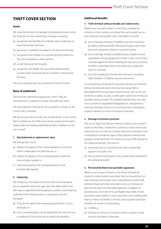 Theft Cover Section

Theft Cover Section                                                   Additional Benefits
                                                                      1.	 Theft (limited) without forcible and violent entry
Cover
                                                                      Where a sum insured is shown on the Policy Schedule for
We cover You for loss of or damage to the property shown under        contents or total contents and where that sum insured has not
the Theft item on the current Policy Schedule caused by:              been otherwise exhausted, cover is extended to include:

(a)	  ny person who forcibly and violently enters or attempts to
     a                                                                (a)	 oss or damage, limited to $10,000 for any one occurrence,
                                                                           l
    enter the Business Premises,                                          by theft or attempted theft of Business Property other than
(b)	  ny person unlawfully concealed on the Business Premises,
     a                                                                    electronic equipment, Stock or customers’ goods,

(c)	  ny person who threatens or commits physical violence to
     a                                                                (b)	 oss or damage, limited to $20,000 (unless a higher amount
                                                                           l
    You, Your employees or other persons,                                 applicable to this paragraph (b) is shown in the current Policy
                                                                          Schedule against the above heading) for any one occurrence,
(d)	  rmed hold-up at the Situation,
     a
                                                                          by theft or attempted theft of Your electronic equipment
(e) 	  ny person who breaks into any locked cabinet and/or
      a                                                                   which is not Stock,
    counter and/or showcase which is located on the Business
                                                                      (c)	 oss of the buildings at the Business Premises if caused by
                                                                           l
    Premises.                                                             theft, limited to $10,000 for any one occurrence,
The loss or damage must occur during the Period of Cover.             occurring during the Period of Cover from the Business Premises
                                                                      without forcible and violent entry but excluding theft or
Basis of settlement                                                   attempted theft from any open-sided structure such as, but not

There are two methods for paying Your claims. They are                limited to verandas or yards or other open spaces even if they are
                                                                      partially or fully enclosed. This additional benefit does not cover
‘reinstatement or replacement value’ and ‘indemnity value’.
                                                                      loss as a result of unexplained disappearance, unexplained or
The claim payment method You are covered for is shown on the          inventory shortage, clerical or accounting errors or shortage in
current Policy Schedule.                                              supply or delivery to or from the Business Premises.

We will not pay more than the sum insured shown on the current
                                                                      2.	 Damage to business premises
Policy Schedule for the Theft cover section, except to the extent
                                                                      The cost to repair Your Business Premises where a sum insured is
stated under the heading ‘Additional benefits in addition to Your
                                                                      shown on the Policy Schedule for contents or total contents and
sum insured’.
                                                                      where that sum insured has not been otherwise exhausted, cover
                                                                      is extended to include the repair of Your Business Premises and
1.	 Reinstatement or replacement value
                                                                      property contained inside. The maximum amount We will pay for
We will pay Your cost to:                                             this additional benefit is the total of:
(a)	  eplace the property if the covered property is not found
     r                                                                (a)	  he remaining sum insured for each item covered after
                                                                           t
    within a reasonable time after the loss, or                           payment of a claim, and
(b)	  eplace the property if the covered property cannot be
     r                                                                (b)	  he sub-limit (if any) shown in the current Policy Schedule for
                                                                           t
    economically repaired, or                                             this additional benefit.

(c)	  epair the property if the covered property can be
     r
                                                                      3.	 Permanently fixed (non-portable) apparatus
    economically repaired
                                                                      Where a sum insured is shown on the Policy Schedule for
2.	Indemnity                                                          contents or total contents and where that sum insured has not
                                                                      been otherwise exhausted, cover is extended to include Theft,
We will pay You the replacement cost of the insured property
                                                                      whether following forcible and violent entry or otherwise, of
less an equitable amount for age, wear, tear, depreciation and
                                                                      permanently fixed (non-portable) apparatus or appliances,
will make an adjustment for the general condition and remaining
                                                                      owned by You or for which You are legally responsible or have
useful life of the individual item or components that are             assumed a responsibility to insure, attached to the building other
damaged:                                                              than by means of a flexible or tensile cord to a power point but
(a)	 f You do not replace the covered property which is lost or
     i                                                                limited to an amount not exceeding:
    destroyed, or                                                     (a)	 $10,000, or
(b)	 f the covered property can be repaired for less than the cost
     i                                                                (b)	  he balance of the sum insured on either contents or total
                                                                           t
    to replace but You choose not to replace the property.                contents whichever is the lesser.



                                                                                                                                         25
 